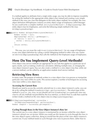 292      Oracle JDeveloper 11g Handbook: A Guide to Oracle Fusion Web Development


      If a method applies to attributes from a single entity usage, you may be able to improve reusability
      by writing the method in the appropriate entity object class instead and creating a very simple
      method in the view row class that delegates to the entity object method. For example, the view
      object definition AllEmployees contains an entity object usage of Employees called Manager.
      So you could write a complex method, entityLevelMethod(), in EmployeesImpl (the
      entity object class for Employees), and write the following simple method in the class
      AllEmployeesRowImpl:
      public Number delegateToEntityLevelMethod() {
        Number retVal = null;
        EmployeesImpl entity = getManager();
        if (entity != null) {
          retVal = entity.entityLevelMethod();
        }
        return retVal;
      }

          This way, you can reuse the code in entityLevelMethod() for any usage of Employees
      in any view object definition by calling a similar delegating method in other view row classes
      (or one in AllEmployeesRowImpl that calls the method on the Employees usage of Employees).


      How Do You Implement Query-Level Methods?
      View object class service methods are appropriate for any task that applies to a particular set of
      query results, such as making a multi-row calculation, deleting multiple rows, or changing the
      view object instance’s query. You can also create a method in a view object class that, while not
      a service method, can be called by an application module–level service method.

      Retrieving View Rows
      In many cases, the purpose of methods written in a view object class is to process or manipulate
      particular view rows within its cache. This section explains a number of techniques for accessing
      view rows within a view object class.

      Accessing the Current Row
      Should you need to access the currently selected row in a view object instance’s cache, you can
      do so by calling the method ViewObjectImpl.getCurrentRow(). The return type of this
      method is oracle.jbo.Row, so you should cast it to ViewRowImpl or a particular view row
      class to call any methods not provided by the Row interface, as shown here in code that could be
      written inside a method on the view object class AllEmployeeImagesImpl:
      AllEmployeeImagesRowImpl currentRow =
        (AllEmployeeImagesRowImpl) getCurrentRow();
      Number imageId = currentRow.getImageId();


      Cycling Through Rows in the View Object Instance’s Row Set
      The current row in a view object instance is maintained by an iterator called the view object
      instance’s default row set iterator. While you could use this iterator to cycle through the rows in
      the view object’s query collection, doing so would lose the place of the view object instance’s
      current row. If your method needs to cycle through view rows to process them, rather than to
 