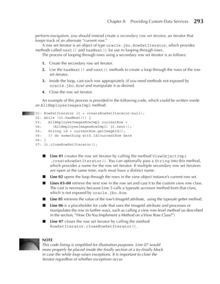 Chapter 8:    Providing Custom Data Services        293

perform navigation, you should instead create a secondary row set iterator, an iterator that
keeps track of an alternate “current row.”
    A row set iterator is an object of type oracle.jbo.RowSetIterator, which provides
methods called next() and hasNext() for use in looping through rows.
    The process of looping through rows using a secondary row set iterator is as follows:

      1. Create the secondary row set iterator.
      2. Use the hasNext() and next() methods to create a loop through the rows of the row
         set iterator.
      3. Inside the loop, cast each row appropriately (if you need methods not exposed by
         oracle.jbo.Row) and manipulate it as desired.
      4. Close the row set iterator.

    An example of this process is provided in the following code, which could be written inside
an AllEmployeeImagesImpl method:
01:    RowSetIterator it = createRowSetIterator(null);
02:    while (it.hasNext()) {
03:      AllEmployeeImagesRowImpl currentRow =
04:        (AllEmployeeImagesRowImpl) it.next();
05:      String id = currentRow.getImageId();
06:      // do something with id/currentRow here
06:    }
07:    it.closeRowSetIterator();


      ■   Line 01 creates the row set iterator by calling the method ViewObjectImpl
          .createRowSetIterator(). You can optionally pass a String into this method,
          which provides a name for the row set iterator. If multiple secondary row set iterators
          are open at the same time, each must have a distinct name.
      ■   Line 02 opens the loop through the rows in the view object instance’s current row set.
      ■   Lines 03–04 retrieve the next row in the row set and cast it to the custom view row class.
          The cast is necessary because Line 5 calls a typesafe accessor method from that class,
          which is not exposed by oracle.jbo.Row.
      ■   Line 05 retrieves the value of the row’s ImageId attribute, using the typesafe getter method.
      ■   Line 06 is a placeholder for code that uses the ImageId attribute and processes or
          manipulates the row in further ways, such as calling a view row-level method (as described
          in the section, “How Do You Implement a Method on a View Row Class?”)
      ■   Line 07 closes the row set iterator by calling the method
          RowSetIterator.closeRowSetIterator().


      NOTe
      This code listing is simplified for illustration purposes. Line 07 would
      more properly be placed inside the finally section of a try-finally block
      in case the while loop raises exceptions. It is important to close the
      iterator regardless of whether exceptions occur.
 