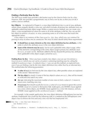 294      Oracle JDeveloper 11g Handbook: A Guide to Oracle Fusion Web Development


      Finding a Particular Row by Key
      The ADF Faces model layer provides a declarative way for the client to find a row by a key.
      However, ADF also provides a programmatic way to find a row by key so that you can do it
      within a service method.

      Key Objects As explained in Chapter 6, a view object definition’s key is a set of view attributes
      whose values uniquely identify a view row, and which includes all primary key attributes from any
      updatable underlying entity object usage. Within a custom service method, you can create a key
      object, a Java encapsulation of values for some or all of the attributes in the key. You can use this
      key object to retrieve a RowSet or array containing some or all of the rows that match the
      appropriate values.
          A key object is an instance of the class oracle.jbo.Key, which you can construct by
      passing an array of values into its constructor. The array of values should satisfy these requirements:

          ■    It should have as many elements as the view object definition has key attributes, in the
               order in which the attributes occur in the view object definition.
          ■    Some of the elements may be null, but for each updatable entity object usage, either
               all the elements corresponding to the entity object usage’s primary key attributes must
               be null, or none can be. Attributes added to the key beyond the primary key attributes
               from updateable entity object usages cannot be null.


      Finding Rows by Key Once you have created a key object, you can use it to retrieve a
      RowIterator (which you can cast to a RowSet) containing matching rows by calling the
      method ViewObjectImpl.findByAltKey() (you can use this method, as explained next,
      even if you are finding a row by the view object definition’s key rather than by an alternate key).
      This method takes the following parameters:

          ■    A value of null to find rows by the view object’s key; other possible values are explained
               in the section “Alternate Keys.”
          ■    The key object to match; if some of the key object’s values are null, they will be treated
               as wildcards that match any value.
          ■    An int indicating the maximum number of view rows to find; a value of –1 means to
               return every matching view row.
          ■    A boolean that should usually be false; a value of true means to ignore the current
               WHERE clause of a normal or declarative SQL mode query, any WHERE clause applied
               via a view criteria object, any WHERE clause applied via a view link instance, and any
               WHERE clause applied via the setWhereClause() method.

           For example, in the sample application, the view object definition AllEmployees has one key
      attribute: EmployeeId. You could use the following code in a method on the AllEmployees view
      object class to retrieve the first (and only) view row that has EmployeeId 101:
      Key key = new Key(new Object[] {
        new Number(101);
      });
      RowSet foundRows = (RowSet) findByAltKey(null, key, 1, false);
 