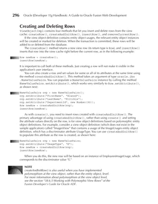 296      Oracle JDeveloper 11g Handbook: A Guide to Oracle Fusion Web Development


      Creating and Deleting Rows
      ViewObjectImpl contains four methods that let you insert and delete rows from the view
      cache: createRow(), createAndInitRow(), insertRow(), and removeCurrentRow().
          If the view object definition contains entity object usages, the relevant entity object instances
      will be created or marked for deletion. When the transaction is committed, these rows will be
      added to or deleted from the database.
          The createRow() method returns a new view row (its return type is Row), and insertRow()
      inserts that row into the view cache right before the current row, as in the following example:
      Row newRow = createRow();
      insertRow(newRow);

      It is important to call both of these methods. Just creating a row will not make it visible in the
      application’s user interface.
            You can also create a row and set values for some or all of its attributes at the same time using
      the method createAndInitRow(). This method takes an argument of type oracle.jbo
      .NameValuePairs. You can populate a NameValuePairs instance by calling the method
      NameValuePairs.setAttribute(), which works very similarly to Row.setAttribute(),
      as shown next:
      NameValuePairs nvp = new NameValuePairs();
      nvp.setAttribute("FirstName", "Elwood");
      nvp.setAttribute("LastName", "Fritchie");
      nvp.setAttribute("DepartmentId", new Number(90));
      Row newRow = createAndInitRow(nvp);
      insertRow(newRow);

          As with create(), you need to insert rows created with createAndInitRow(). The
      primary advantage of using createAndInitRow(), rather than using create() and setting
      the attribute values directly on the row, is for view object definitions based on polymorphic entity
      object definitions. For example, consider a view object definition (which does not exist in the
      sample application) called “ImagesView” that contains a usage of the ImageUsages entity object
      definition, which has a discriminator attribute UsageType. You can use createAndInitRow()
      to populate this attribute as the row is created, as shown here:
      NameValuePairs nvp = new NameValuePairs;
      nvp.setAttribute("UsageType", "E");
      Row newRow = createAndInitRow(nvp);
      insertRow(newRow);

          When you do this, the new row will be based on an instance of EmployeesImageUsage, which
      corresponds to the discriminator value “E.”

          NOTe
          createAndInitRow() is also useful when you have implemented
          polymorphism at the view object, rather than the entity object, level.
          For more information about polymorphism at the view object level,
          see the section “38.6.5 Working with Polymorphic View Rows” of the
          Fusion Developer’s Guide for Oracle ADF.
 