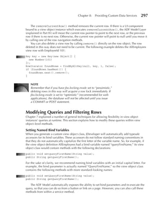Chapter 8:    Providing Custom Data Services         297

    The removeCurrentRow() method removes the current row. If there is a UI component
bound to a view object instance which executes removeCurrentRow(), the ADF Model Layer
(explained in Part IV) will move the current row pointer to point to the next row, or the previous
row if there is no next row. Otherwise, the current row pointer will point to null until you move it
by calling one of the row navigation methods.
    You can also delete a view row by calling remove() directly on the row object. The row
deleted in this way does not need to be current. The following example deletes the AllEmployees
view row with EmployeeId 101:
Key key = new Key(new Object[] {
  new Number(101)
});
RowIterator foundRows = findByAltKey(null, key, 1, false);
if (foundRows.hasNext()) {
  foundRows.next().remove();
}


    NOTe
    Remember that if you have jbo.locking.mode set to “pessimistic,”
    deleting rows in this way will acquire a row lock immediately. If
    jbo.locking.mode is set to “optimistic” (recommended for web
    applications), the database will not be affected until you issue
    a COMMIT or POST statement.


Modifying Queries and Filtering Rows
Chapter 7 explained a number of general techniques for allowing flexibility in view object
instances’ queries at runtime. This section explains how to modify these queries within view
object–level methods.

Setting Named Bind Variables
When you generate a custom view object class, JDeveloper will automatically add typesafe
accessors for its bind variables. These accessors do not follow standard naming conventions in
that they do not automatically capitalize the first letter of the variable name. So, for example, if
the view object definition AllEmployees had a bind variable named “queryFirstName,” its view
object class would contain methods with the following declarations:
public void setqueryFirstName(String value);
public String getqueryFirstName();

For the sake of clarity, we recommend naming bind variables with an initial capital letter. For
example, the bind parameter is actually named “QueryFirstName,” so the view object class
contains the following methods with more standard-looking names:
public void setQueryFirstName(String value);
public String getQueryFirstName();

   The ADF Model automatically exposes the ability to set bind parameters and re-execute the
query, so that you can do so from a button or link on a page. However, you can also call these
methods from within a service method.
 