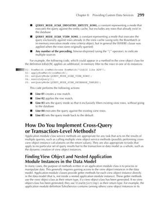 Chapter 8:    Providing Custom Data Services        299

      ■   QUERY_MODE_SCAN_UNPOSTED_ENTITY_ROWS, a constant representing a mode that
          executes the query against the entity cache, but excludes any rows that already exist in
          the database
      ■   QUERY_MODE_SCAN_VIEW_ROWS, a constant representing a mode that executes the
          query exclusively against rows already in the view cache (using only the RowMatch or
          in-memory execution mode view criteria object, but in general the WHERE clause was
          applied when the rows were originally queried)
      ■   Any number of the preceding, bitwise-disjoined (using the “|” operator), to indicate
          multiple sources

    For example, the following code, which could appear in a method in the view object class for
the definition JobsLOV, applies an additional, in-memory filter to the rows in one of its instances:
01:    RowMatch rowMatch=new RowMatch("JobId like AD%");
02:    applyRowMatch(rowMatch);
03:    setQueryMode(QUERY_MODE_SCAN_VIEW_ROWS);
04:    executeQuery();
05:    setQueryMode(QUERY_MODE_SCAN_DATABASE_TABLES);

      This code performs the following actions:

      ■   Line 01 creates a row match.
      ■   Line 02 applies the row match.
      ■   Line 03 sets the query mode so that it exclusively filters existing view rows, without going
          to the database
      ■   Line 04 executes the query against the existing view rows.
      ■   Line 05 sets the query mode back to the default.


How Do You Implement Cross-Query
or Transaction-Level Methods?
Application module class service methods are appropriate for any task that acts on the results of
multiple queries, such as calling multiple view object service methods (possibly performing cross-
view object instance calculations on the return values). They are also appropriate to tasks that
apply to no particular set of query results but to the transaction or data model as a whole, such as
the dynamic creation of view object instances.

Finding View Object and Nested Application
Module Instances in the Data Model
In many cases, the purpose of methods written in an application module class is to process or
manipulate data. This generally requires gaining access to the view object instances in the data
model. Application module classes provide getter methods for each view object instance directly
in the data model (that is, not inside a nested application module instance). These getter methods
use the view object class as their return type, if a view object class has been generated. If no view
object class has been generated, they use ViewObjectImpl as their return type. For example, the
application module definition TuhraService contains (among others) view object instances in its
 