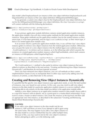 300      Oracle JDeveloper 11g Handbook: A Guide to Oracle Fusion Web Development


      data model called EmployeeSearch (an instance of the view object definition EmployeeSearch) and
      DepartmentTree (an instance of the view object definition AllDepartmentsWithManager).
          If you generate a custom view object class for the EmployeeSearch view object definition, but
      not for the AllDepartmentsWithManager view object definition, the class TuhraServiceImpl
      will contain methods with the following declarations:
      public EmployeeSearchImpl getEmployee()
      public ViewObjectImpl getDepartmentTree()

          If your primary application module definition contains nested application module instances,
      the application module class will also contain getter methods for the nested application module
      instances. These getter methods use the application module class for the nested instance as their
      return type, if it has been generated, and use ApplicationModuleImpl as their return type, if
      there is no nested application module class.
          If an accessor returns a particular application module class, it can call that class’ view object
      instance getters to retrieve view object instances from the nested application module. Otherwise,
      you can pass the name of a view object instance into the method ApplicationModuleImpl
      .findViewObject() to retrieve such an instance, as in the following code (which assumes the
      existence of a nested application module instance called OrgChartModule, which itself contains
      an instance of AllEmployees called EmpsForOrgChart):
      public ApplicationModuleImpl orgChartModule = getOrgChartModule();
      public AllEmployees empsForOrgChart = (AllEmployees)
        orgChartModule.findViewObject("EmpsForOrgChart");

          The findViewObject() method is also useful to retrieve view object instances that were
      added at runtime (as described in the next section, “Creating and Removing View Object Instances
      Dynamically”) and therefore do not have typesafe accessors.
          Once you have retrieved view object instances, you can call methods on their custom
      implementation classes (if any) or manipulate them in other ways (such as by adding view link
      instances at runtime, as described later in this section).

      Creating and Removing View Object Instances Dynamically
      It is possible that the specific view object instances your application needs, or even the total number
      of instances, may vary based on user actions. In this case, you may need to add view object
      instances to the data model of a particular application module instance in a service method, rather
      than being able to rely entirely on the data model you define in the application module editor.
            Adding a view object instance to an application module instance’s data model always adds it
      as a top-level instance with no details, not as a participant in a master-detail relationship. If you
      want to create a master or detail instance, first create the instance at the top level and then add
      an appropriate view link instance, as described in the subsection “Creating and Removing
      Master-Detail Relationships Dynamically.”

          CAuTION
          If you add a view object instance to the data model and do not
          remove it, ADF will throw an error if you attempt to add it again using
          the same name. This may happen if you add a view object instance to
          the data model in a service method that may be called multiple times.
          Because of this, you may want to test for the view object’s existence
          before attempting to add it, as in the following code:
 