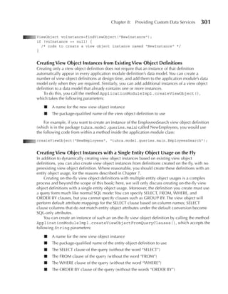 Chapter 8:    Providing Custom Data Services       301

ViewObject voInstance=findViewObject("NewInstance");
if (voInstance == null) {
  /* code to create a view object instance named "NewInstance" */
}


Creating View Object Instances from existing View Object Definitions
Creating only a view object definition does not require that an instance of that definition
automatically appear in every application module definition’s data model. You can create a
number of view object definitions at design time, and add them to the application module’s data
model only when they are required. Similarly, you can add additional instances of a view object
definition to a data model that already contains one or more instances.
    To do this, you call the method ApplicationModuleImpl.createViewObject(),
which takes the following parameters:

    ■   A name for the new view object instance
    ■   The package-qualified name of the view object definition to use

    For example, if you want to create an instance of the EmployeesSearch view object definition
(which is in the package tuhra.model.queries.main) called NewEmployees, you would use
the following code from within a method inside the application module class:
createViewObject("NewEmployees", "tuhra.model.queries.main.EmployeesSearch");


Creating View Object Instances with a Single entity Object usage on the Fly
In addition to dynamically creating view object instances based on existing view object
definitions, you can also create view object instances from definitions created on the fly, with no
preexisting view object definition. Where reasonable, you should create these definitions with an
entity object usage, for the reasons described in Chapter 7.
     Creating on-the-fly view object definitions with multiple entity object usages is a complex
process and beyond the scope of this book; here, we will only discuss creating on-the-fly view
object definitions with a single entity object usage. Moreover, the definition you create must use
a query form much like normal SQL mode: You can specify SELECT, FROM, WHERE, and
ORDER BY clauses, but you cannot specify clauses such as GROUP BY. The view object will
perform default attribute mappings for the SELECT clause based on column names; SELECT
clause columns that do not match entity object attributes under the default conversion become
SQL-only attributes.
     You can create an instance of such an on-the-fly view object definition by calling the method
ApplicationModuleImpl.createViewObjectFromQueryClauses(), which accepts the
following String parameters:

    ■   A name for the new view object instance
    ■   The package-qualified name of the entity object definition to use
    ■   The SELECT clause of the query (without the word “SELECT”)
    ■   The FROM clause of the query (without the word “FROM”)
    ■   The WHERE clause of the query (without the word “WHERE”)
    ■   The ORDER BY clause of the query (without the words “ORDER BY”)
 