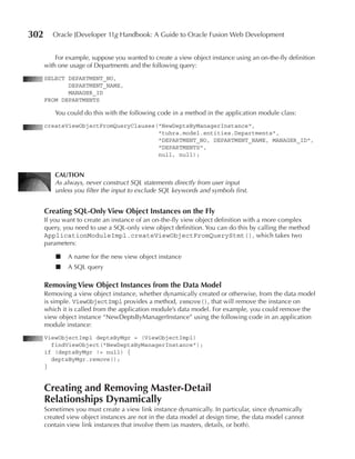 302      Oracle JDeveloper 11g Handbook: A Guide to Oracle Fusion Web Development


          For example, suppose you wanted to create a view object instance using an on-the-fly definition
      with one usage of Departments and the following query:
      SELECT DEPARTMENT_NO,
             DEPARTMENT_NAME,
             MANAGER_ID
      FROM DEPARTMENTS

         You could do this with the following code in a method in the application module class:
      createViewObjectFromQueryClauses("NewDeptsByManagerInstance",
                                       "tuhra.model.entities.Departments",
                                       "DEPARTMENT_NO, DEPARTMENT_NAME, MANAGER_ID",
                                       "DEPARTMENTS",
                                       null, null);


         CAuTION
         As always, never construct SQL statements directly from user input
         unless you filter the input to exclude SQL keywords and symbols first.


      Creating SQL-Only View Object Instances on the Fly
      If you want to create an instance of an on-the-fly view object definition with a more complex
      query, you need to use a SQL-only view object definition. You can do this by calling the method
      ApplicationModuleImpl.createViewObjectFromQueryStmt(), which takes two
      parameters:

          ■   A name for the new view object instance
          ■   A SQL query

      Removing View Object Instances from the Data Model
      Removing a view object instance, whether dynamically created or otherwise, from the data model
      is simple. ViewObjectImpl provides a method, remove(), that will remove the instance on
      which it is called from the application module’s data model. For example, you could remove the
      view object instance “NewDeptsByManagerInstance” using the following code in an application
      module instance:
      ViewObjectImpl deptsByMgr = (ViewObjectImpl)
        findViewObject("NewDeptsByManagerInstance");
      if (deptsByMgr != null) {
        deptsByMgr.remove();
      }


      Creating and Removing Master-Detail
      Relationships Dynamically
      Sometimes you must create a view link instance dynamically. In particular, since dynamically
      created view object instances are not in the data model at design time, the data model cannot
      contain view link instances that involve them (as masters, details, or both).
 