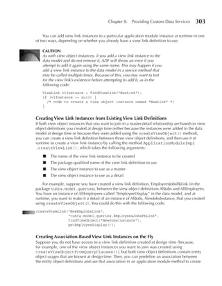 Chapter 8:    Providing Custom Data Services        303

    You can add view link instances to a particular application module instance at runtime in one
of two ways, depending on whether you already have a view link definition to use.

    CAuTION
    As with view object instances, if you add a view link instance to the
    data model and do not remove it, ADF will throw an error if you
    attempt to add it again using the same name. This may happen if you
    add a view link instance to the data model in a service method that
    may be called multiple times. Because of this, you may want to test
    for the view link’s existence before attempting to add it, as in the
    following code:
    ViewLink vlInstance = findViewLink("NewLink");
    if (vlInstance == null) {
      /* code to create a view object instance named "NewLink" */
    }


Creating View Link Instances from existing View Link Definitions
If both view object instances that you want to join in a master-detail relationship are based on view
object definitions you created at design time (either because the instances were added to the data
model at design time or because they were added using the createViewObject() method),
you can create a view link definition between those view object definitions, and then use it at
runtime to create a view link instance by calling the method ApplicationModuleImpl
.createViewLink(), which takes the following arguments:

    ■   The name of the view link instance to be created
    ■   The package-qualified name of the view link definition to use
    ■   The view object instance to use as a master
    ■   The view object instance to use as a detail

    For example, suppose you have created a view link definition, EmployeesJobsFkLink (in the
package tuhra.model.queries), between the view object definitions AllJobs and AllEmployees.
You have an instance of AllEmployees called “EmployeeDisplay” in the data model, and at
runtime, you want to make it a detail of an instance of AllJobs, NewJobsInstance, that you created
using createViewObject(). You could do this with the following code:
createViewLink("NewEmpJobsLink",
               "tuhra.model.queries.EmployeesJobsFkLink",
               findViewObject("NewJobsInstance"),
               getEmployeeDisplay());


Creating Association-Based View Link Instances on the Fly
Suppose you do not have access to a view link definition created at design time (because,
for example, one of the view object instances you want to join was created using
createViewObjectFromQueryClauses()), but both view object definitions contain entity
object usages that are known at design time. Then, you can predefine an association between
the entity object definitions and use that association in an application module method to create
 