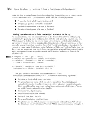 304      Oracle JDeveloper 11g Handbook: A Guide to Oracle Fusion Web Development


      a view link from an on-the-fly view link definition by calling the method ApplicationModuleImpl.
      createViewLinkFromEntityAssocName(), which takes the following arguments:

          ■   A name for the view link instance to be created
          ■   The package-qualified name of the association
          ■   The view object instance to be used as the master
          ■   The view object instance to be used as the detail


      Creating View Link Instances from View Object Attributes on the Fly
      You can also create a view link instance from an on-the-fly view link definition without using
      associations, by specifying source and destination attributes and, optionally, a custom view link
      WHERE clause. To do this, you first need to create arrays of source and destination attributes,
      represented by objects of the type oracle.jbo.AttributeDef. You can retrieve one of these
      objects by passing the attribute name into the method ViewObject.findAttributeDef(). For
      example, to create a view link instance on-the-fly between AllJobs and EmployeeDisplay (and you
      do not have any appropriate view link definition or association), you would first retrieve the view
      object instances and create arrays of the source and destination attributes, as shown in the
      following code:
      ViewObject allJobs = getAllJobs();
      ViewObject employeeDisplay = getEmployeeDisplay();
      AttributeDef[] sourceAttrs = new AttributeDef() {
         allJobs.findAttributeDef("JobId")
      };
      AttributeDef[] destAttrs = new AttributeDef() {
         employeeDisplay.findAttributeDef("JobId");
      }

         Then, you could call the method ApplicationModuleImpl
      .createViewLinkBetweenViewObjects(), which takes the following arguments:

          ■   The name of the view link instance to create.
          ■   An optional accessor name, which can later be passed into the getAttribute()
              method on the master view object instance to retrieve a RowSet containing its details;
              this is much like calling an accessor method for an ordinary view link instance. You can
              use null if you do not need this functionality.
          ■   The master view object instance.
          ■   The array of source (master) attributes.
          ■   The detail view object instance.
          ■   The array of destination (detail) attributes.
          ■   An optional view link WHERE clause; if you pass in null for this attribute, ADF will use
              the default view link WHERE clause. View link WHERE clauses are explained in Chapter 7.
 