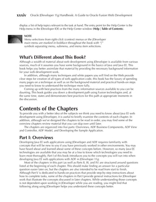 xxxiv     Oracle JDeveloper 11g Handbook: A Guide to Oracle Fusion Web Development


 display a list of help topics relevant to the task at hand. The entry point for the Help Center is the
 Help menu in the JDeveloper IDE or the Help Center window (Help | Table of Contents).

     NOTe
     Menu selections from right-click (context) menus or the JDeveloper
     main menu are marked in boldface throughout the book with “|”
     symbols separating menu, submenu, and menu item selections.



 What’s Different about This Book?
 Although a wealth of material about web development using JDeveloper is available from various
 sources, much of it assumes you have some background in the basics of Java and Java EE. This
 book helps you better assimilate that material by providing the necessary background information
 for your web development work.
     In addition, although many techniques and white papers you will find on the Web provide
 clear steps for creation of all types of web application code, this book has the luxury of spending
 many pages on a technique as well as on the background material and practical hands-on steps
 you need to know to understand the technique more fully.
     Coming up with best practices from the many information sources available to you can be
 daunting. This book guides you down a development path using Fusion technologies and, at
 the same time, states and demonstrates best practices for this path at appropriate moments in
 the discussion.


 Contents of the Chapters
 To provide you with a better idea of the subjects we think you need to know about Java EE web
 development using JDeveloper, it is useful to briefly examine the contents of each chapter. In
 addition, although we’ve designed the chapters to be read in order, you may find some of the
 overview chapters review material that you can skip over until later.
     The chapters are organized into five parts: Overviews, ADF Business Components, ADF View
 and Controller, ADF Model, and Developing the Sample Application.

 Part I: Overviews
 Developing Java EE web applications using JDeveloper and ADF requires familiarity with
 concepts that will be new to you if you have previously worked in other environments. You may
 have heard about and learned about some of these concepts before. However, so many Java EE
 technologies are available that you may be at a loss to know which technologies you need to
 learn most thoroughly. Part I of this book introduces you to the concepts you will run into when
 developing Java EE web applications with ADF in JDeveloper 11g.
      Most of the chapters in this part (as well as Parts II, III, and IV) are structured around questions
 listed at the beginning of each chapter. This should make finding an answer for a particular
 question easier later on, but the chapters are also intended to be read from start to finish.
 Although Part V is dedicated to hands-on practices that provide step-by-step instructions about
 how to complete tasks, some of the chapters in Part I provide general instructions for JDeveloper
 work that illustrate the concepts discussed in later chapters. While understanding those concepts
 is not dependent upon working in JDeveloper while you are reading, you might find that
 following along using JDeveloper helps you understand these concepts better.
 