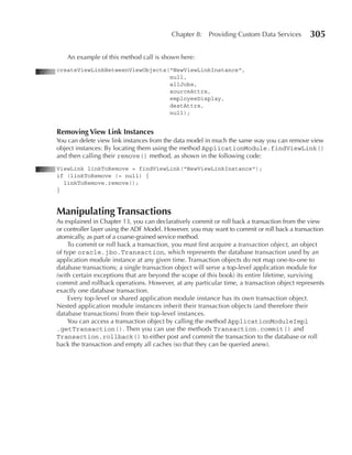 Chapter 8:    Providing Custom Data Services       305

   An example of this method call is shown here:
createViewLinkBetweenViewObjects("NewViewLinkInstance",
                                 null,
                                 allJobs,
                                 sourceAttrs,
                                 employeeDisplay,
                                 destAttrs,
                                 null);


Removing View Link Instances
You can delete view link instances from the data model in much the same way you can remove view
object instances: By locating them using the method ApplicationModule.findViewLink()
and then calling their remove() method, as shown in the following code:
ViewLink linkToRemove = findViewLink("NewViewLinkInstance");
if (linkToRemove != null) {
  linkToRemove.remove();
}


Manipulating Transactions
As explained in Chapter 13, you can declaratively commit or roll back a transaction from the view
or controller layer using the ADF Model. However, you may want to commit or roll back a transaction
atomically, as part of a coarse-grained service method.
     To commit or roll back a transaction, you must first acquire a transaction object, an object
of type oracle.jbo.Transaction, which represents the database transaction used by an
application module instance at any given time. Transaction objects do not map one-to-one to
database transactions; a single transaction object will serve a top-level application module for
(with certain exceptions that are beyond the scope of this book) its entire lifetime, surviving
commit and rollback operations. However, at any particular time, a transaction object represents
exactly one database transaction.
     Every top-level or shared application module instance has its own transaction object.
Nested application module instances inherit their transaction objects (and therefore their
database transactions) from their top-level instances.
     You can access a transaction object by calling the method ApplicationModuleImpl
.getTransaction(). Then you can use the methods Transaction.commit() and
Transaction.rollback() to either post and commit the transaction to the database or roll
back the transaction and empty all caches (so that they can be queried anew).
 
