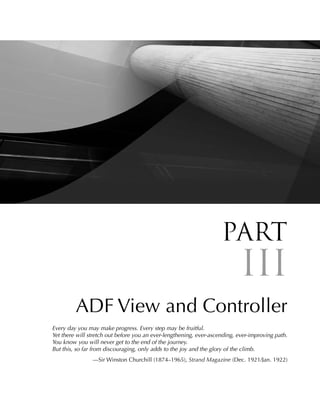 Part
                                                                            III
         ADF View and Controller
Every day you may make progress. Every step may be fruitful.
Yet there will stretch out before you an ever-lengthening, ever-ascending, ever-improving path.
You know you will never get to the end of the journey.
But this, so far from discouraging, only adds to the joy and the glory of the climb.
                —Sir Winston Churchill (1874–1965), Strand Magazine (Dec. 1921/Jan. 1922)
 