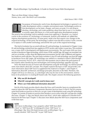 310      Oracle JDeveloper 11g Handbook: A Guide to Oracle Fusion Web Development


      There are three things I always forget.
      Names, faces, and—the third I can’t remember.
                                                                               —Italo Svevo (1861–1928)




         T
                      he purpose of frameworks (and of new development technologies in general) is to
                      make development within a complex environment easier. Technologies evolve so
                      that development can be faster, cheaper, and more accurate. It is one thing to
                      develop a technology and create guidelines about how best to use it. It is another
                      to actually apply that theory to a real-world application development project.
      The proof of the technology and its methods comes from applying it. Therefore, as a natural
      course in the evolution of a technology or framework, features and methods are added that
      improve development productivity. At some point, needs arise that require core changes to the
      original technology. At this point, the technology’s authors must decide to evolve it with a rewrite
      or to replace it with another technology and end the life cycle of the original technology.

           This kind of evolution has occurred with Java EE web technology. As mentioned in Chapter 4, Java
      EE web technology evolved from Java applets to HTTP servlet code written in pure Java. This evolution
      was a major shift in development and deployment environments. The next major shift was from
      servlets to JavaServer Pages technology, which mixes HTML and JSP tags. JSP pages are translated into
      and run as servlets, so they share the deployment environment, but the code is different and requires
      less hands-on work with Java. The next major evolution in Java EE web technology was from JSP pages
      to JavaServer Faces (JSF) pages. JSF technology was ratified as a standard in March 2004 through
      the Java Community Process (JCP), which Sun Microsystems uses to obtain the participation of
      Java experts when introducing new technologies and existing technology upgrades (jcp.org).
           Since this book focuses on Fusion web development using JSF technology, we need to provide
      some more details about JSF concepts. This chapter explains the basics of JSF and provides a bit
      more information about ADF Faces to supplement the material in Chapter 1 and Chapter 4.
      Information about JSF architecture and design principles abounds on the Web. Therefore, this
      chapter will focus on what you, as a developer who may be new to this environment, need to
      know to be productive in creating JSF-based code. The chapter answers the following questions:

          ■   Why was JSF developed?
          ■   What JSF concepts do I really need to know now?
          ■   Where can I find additional information about JSF?

           Part III of this book provides details about the View and Controller layers to complement the
      material about the ADF Business Components (Business Services layer) in Part II. Part III contains
      some brief hands-on practices so that you can get a taste of development work using JSF technology.
      Chapter 10 consists of hands-on practices that introduce you to some of the JSF concepts this chapter
      discusses. Chapter 11 digs into details about task flows, which offer additional Controller-level
      features for the View layer. Chapter 12 discusses more details about the ADF Faces components used
      in the View layer.

          NOTe
          ADF Faces in JDeveloper 11g is properly called “ADF Faces Rich
          Client” or “ADF Faces RC” to distinguish it from “ADF Faces” in
          JDeveloper 10g. Since this book focuses only on JDeveloper 11g, it
          usually shortens “ADF Faces RC” to just “ADF Faces.”
 