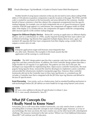 312     Oracle JDeveloper 11g Handbook: A Guide to Oracle Fusion Web Development


          Another benefit of using layout containers is that you do not need to worry about coding HTML
      tables or CSS selectors to position components in specific locations in the page. The HTML and CSS
      code is created for you based on the functionality and areas defined for the container. Another
      benefit of layout containers is that they abstract the component arrangements from the specific
      markup language. For example, you can stack components into an af:panelFormLayout layout
      container. If the JSF page appears in a web browser, the components will appear inside an HTML
      table. If the display is in a wireless device, the components will appear inside the corresponding
      table structure specific to the wireless markup language.

      Support for Different Display Devices Before JSF, running an application on different display
      devices, such as a web browser or a PDA, usually required rewriting the View layer code to use
      a different technology. Tag libraries that supported multiple display devices were, again, not
      standard. JSF separates the View layer components from their display using a render kit that
      outputs a certain style of code.

          NOTe
          Enterprise applications target web browsers more frequently than
          any other style. Therefore, the examples in this book assume that the
          application will be running in a web browser.


      Controller The MVC design pattern specifies that a separate code layer (the Controller) defines
      page flow and data communications. In addition, the Front Controller design pattern describes a
      single handler for all requests in an application. The patterns are clear, but in the past, the
      developer was responsible for implementing them. Open-source controller frameworks, the most
      popular being Apache Struts, removed the need for developers to implement custom controllers
      and provided the infrastructure needed to manipulate page flow. However, these controller
      frameworks did not tie the Controller layer to View layer tag libraries in a standard way. JSF
      includes a Controller layer that is integrated with the JSF View layer tag libraries and defined in
      the Java EE specifications.

      event Processing   User events, such as a button press, had no standard handling mechanism in
      web technologies before JSF. JSF defines an event model for its tags using listeners and actions.

          NOTe
          JSF was a new addition to the Java EE specification in release 5, Java
          EE 5—now usually shortened to “Java EE.”



      What JSF Concepts Do
      I Really Need to Know Now?
      Fortunately, just as with most other modern frameworks, you only need to know a subset of
      everything there is to know about JSF concepts to start creating JSF pages. However, as is true of
      any technology, the more you know, the more creative you can be when faced with a development
      challenge. The resources mentioned in the later section “Where Can I Find Additional Information
      About JSF?” will continue your JSF education.
 