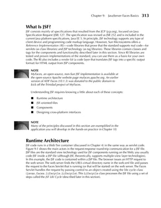 Chapter 9:    JavaServer Faces Basics      313

What Is JSF?
JSF consists mainly of specifications that resulted from the JCP (jcp.org), focused on Java
Specification Request (JSR) 127. The specification was revised as JSR 252 and is included in the
current Java platform specifications, Java EE 5. In principle, JSF technology supports any type of
client device and programming code markup language. However, Sun Microsystems offers a
Reference Implementation (RI)—code libraries that prove that the standard supports real code—for
servlets (as class libraries) and JSP technology (as tag libraries). These libraries contain classes and
tags for the components and functionality described later in this section. Since RI libraries are
tested and proven implementations of the standard, you can use them as a basis for your own
code. The RI also includes a render kit (a code layer that translates JSF tags into a specific output
format) for HTML output from JSP components.

    NOTe
    MyFaces, an open-source, non-Sun JSF implementation is available at
    the open-source Apache website page myfaces.apache.org. An earlier
    version of ADF Faces (10.1.3) was donated to the public domain to
    kick off the Trinidad project of MyFaces.

    Understanding JSF requires knowing a little about each of these concepts:

    ■    Runtime architecture
    ■    JSF-oriented files
    ■    Components
    ■    Designing cross-platform interfaces


    NOTe
    Many of the principles discussed in this section are exemplified in the
    application you will develop in the hands-on practice in Chapter 10.



Runtime Architecture
JSF code runs in a Web Tier container (discussed in Chapter 4) in the same way as servlet code.
Figure 9-1 shows the main actors in the request-response round-trip communication for a JSF file.
JSP files are the standard view technology used for JSF components running on the Web; you usually
code JSF inside a JSP file (although JSF, theoretically, supports multiple-view layer technologies).
In this example, the JSF code is contained within a JSP file. The browser issues an HTTP request to
the web server. The web server finds the URL’s virtual directory name in the web.xml file and passes
the request to the Faces Servlet that is running (or that will be started) on the web server. The Faces
Servlet handles the request by passing control to an object created using the life cycle class
(javax.faces.lifecycle.Lifecycle). This Lifecycle class processes the JSF file using a set of
steps called the JSF Life Cycle (described later in this section).
 