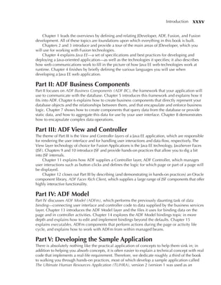 Introduction    xxxv

    Chapter 1 leads the overviews by defining and relating JDeveloper, ADF, Fusion, and Fusion
development. All of these topics are foundations upon which everything in this book is built.
    Chapters 2 and 3 introduce and provide a tour of the main areas of JDeveloper, which you
will use for working with Fusion technologies.
    Chapter 4 explains Java EE—a set of specifications and best practices for developing and
deploying a Java-oriented application—as well as the technologies it specifies; it also describes
how web communications work to fill in the picture of how Java EE web technologies work at
runtime. Chapter 4 finishes by briefly defining the various languages you will use when
developing a Java EE web application.

Part II: ADF Business Components
Part II focuses on ADF Business Components (ADF BC), the framework that your application will
use to communicate with the database. Chapter 5 introduces this framework and explains how it
fits into ADF. Chapter 6 explains how to create business components that directly represent your
database objects and the relationships between them, and that encapsulate and enforce business
logic. Chapter 7 shows how to create components that query data from the database or provide
static data, and how to aggregate this data for use by your user interface. Chapter 8 demonstrates
how to encapsulate complex data operations.

Part III: ADF View and Controller
The theme of Part III is the View and Controller layers of a Java EE application, which are responsible
for rendering the user interface and for handling user interactions and data flow, respectively. The
View layer technology of choice for Fusion Applications is the Java EE technology, JavaServer Faces
(JSF). Chapters 9 and 10 introduce JSF and provide hands-on practices that allow you to dig a bit
into JSF internals.
     Chapter 11 explains how ADF supplies a Controller layer, ADF Controller, which manages
user interactions such as button clicks and defines the logic for which page or part of a page will
be displayed.
     Chapter 12 closes out Part III by describing (and demonstrating in hands-on practices) an Oracle
component library, ADF Faces Rich Client, which supplies a large range of JSF components that offer
highly interactive functionality.

Part IV: ADF Model
Part IV discusses ADF Model (ADFm), which performs the previously daunting task of data
binding—connecting user interface and controller code to data supplied by the business services
layer. Chapter 13 introduces the ADF Model layer and the files it uses for binding data on the
page and in controller activities. Chapter 14 explores the ADF Model bindings topic in more
depth and explains how to edit and implement bindings beyond the defaults. Chapter 15
explains executables, ADFm components that perform actions during the page or activity life
cycle, and explains how to work with ADFm from within managed beans.

Part V: Developing the Sample Application
There is absolutely nothing like the practical application of concepts to help them sink in; in
addition to helping you absorb concepts, it is often easier to explain a technical concept with real
code that implements a real-life requirement. Therefore, we dedicate roughly a third of the book
to walking you through hands-on practices, most of which develop a sample application called
The Ultimate Human Resources Application (TUHRA), version 2 (version 1 was used as an
 
