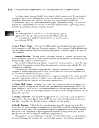316     Oracle JDeveloper 11g Handbook: A Guide to Oracle Fusion Web Development


          Two types of page requests affect JSF processing: the initial request, where the user requests
      the page for the first time; and a postback, where the user submits a page that was previously
      loaded into the browser. For a postback, the component tree is already created in the
      FacesContext object. It is stored there when the page is first rendered (in step 6). For an initial
      request, the component tree has not been created in the FacesContext, so processing passes
      from this step directly to step 6 to render the content.

          NOTe
          The root component in a JSF file is f:view. All other JSF tags will
          appear within this tag. A JSP file may have element tags outside the
          f:view tag (such as taglib directives), but these are used to assist in
          processing the JSP file.


      2. Apply Request Values   In this step, the Lifecycle instance populates the components in
      the component tree with data from the request parameters. These values are held in a buffer area
      and the process does not validate the assigned datatypes yet. Events that apply to this step are
      also processed.

      3. Process Validations      This step applies conversions (defined in converter components) that
      translate the plain-string value loaded into the buffer for each component in the preceding step
      to the datatype assigned to that component.
          You can define validation (using validator components)—for a component to check the value
      assigned to it. For example, you can define a minimum and maximum value validator. This step
      applies these validations.
          Validations and conversions are bypassed for a particular component if that component is
      assigned an immediate property value of “true.” You would set this value for a component that
      you would not want to validate, such as a button.
          If any validation or conversion fails, the error messages are queued and the process jumps to
      step 6 for rendering the response. In addition, event code written for this step is executed. Errors
      or messages from these events are also sent to the message queue.

      4. update Model Values        Just as step 2 sets values for the components in the component tree
      from the request, this step sets the values for the corresponding components in the Model layer
      code. As before, if errors occur in validations or conversions, the messages are queued and the
      process jumps to step 6 for rendering the response. As with all phases, appropriate events are also
      processed or queued.

      5. Invoke Application      This step performs application-level tasks, such as page navigation, as
      appropriate to the request. Events are handled if the page being restored contains components
      that fired events. Therefore, this step runs any event code you have written.

      6. Render Response If this is the first request to a page, control is passed from step 1. The
      FacesServlet object builds the component tree as specified in the JSF file and stores the tree in
      the FacesContext object. The framework then requests components in the tree to be rendered;
      this results in the components using the appropriate render kit to output markup text (such as
      HTML), which the JSF servlet buffers into the final page definition.
           Messages that were queued from previous steps are written to the output as well. In addition,
      the state of the page (for example, the component data values) is stored so that subsequent
 