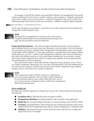 318      Oracle JDeveloper 11g Handbook: A Guide to Oracle Fusion Web Development


           For example, if your JSF file contains a text input field, lastName, the managed bean class would
      contain a lastName HtmlTextInput variable as well as a getLastName() method to retrieve the
      value of the variable, and a setLastName() method to change the value of the variable. The
      following example shows how to use the getLastName() method to assign the object’s properties.
      getLastName().setRendered(false);

      In this code, the getter, getLastName(), provides access to the component and setRendered()
      changes the rendered property value.

          NOTe
          Working with a managed bean is necessary only if you need to
          change the default behavior or provide special processing for the
          page. You do not need to create one otherwise.


      events and Action Listeners One of the strengths of the JSF framework is its rich model for
      event handling. Events occur due to some user interaction, such as a button click or list selection.
      You can write action listener methods in the managed bean to handle these events. For example,
      an OK button called “okButton” in a JSF page could have a corresponding action listener method
      called okButton_action() written in the managed bean. When the user clicks the OK button,
      the code in this method would be run. JSF action listener methods are, by convention, named
      with a prefix of the component they work for. A single action method can be reused to provide
      the event handler for many components.
          The action listener name is associated with the component using a property, such as Action
      for a button component. Alternatively, you can code a separate listener class (that implements the
      ActionListener interface). You then associate that class with the component using a different
      property, such as ActionListener for a button component.

          NOTe
          If JSF components render as HTML controls in a web browser,
          you can set event properties, such as onClick, on JSF components
          to run JavaScript code you have written. With ADF Faces, use an
          af:clientListener component under an ADF Faces component to
          define the JavaScript event.


      faces-config.xml
      This XML file, called the application configuration resource file, contains definitions that specify
      the following:

          ■   Navigation rules for defining flow from one page to another
          ■   Managed bean definitions for making JavaBean code accessible in the application
          ■   Render kits that are used to display the page in a certain encoding, such as HTML or WML
          ■   Converters, mentioned before, which change the type of data from the plain-vanilla string
              supplied by the HTTP request parameter value to a specific datatype for a component value
          ■   Validators, also mentioned earlier, which check the value of the data (for example, the
              range of the value or its length)
 