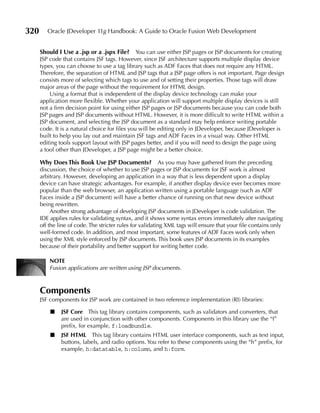 320      Oracle JDeveloper 11g Handbook: A Guide to Oracle Fusion Web Development


      Should I use a .jsp or a .jspx File? You can use either JSP pages or JSP documents for creating
      JSP code that contains JSF tags. However, since JSF architecture supports multiple display device
      types, you can choose to use a tag library such as ADF Faces that does not require any HTML.
      Therefore, the separation of HTML and JSP tags that a JSP page offers is not important. Page design
      consists more of selecting which tags to use and of setting their properties. Those tags will draw
      major areas of the page without the requirement for HTML design.
          Using a format that is independent of the display device technology can make your
      application more flexible. Whether your application will support multiple display devices is still
      not a firm decision point for using either JSP pages or JSP documents because you can code both
      JSP pages and JSP documents without HTML. However, it is more difficult to write HTML within a
      JSP document, and selecting the JSP document as a standard may help enforce writing portable
      code. It is a natural choice for files you will be editing only in JDeveloper, because JDeveloper is
      built to help you lay out and maintain JSF tags and ADF Faces in a visual way. Other HTML
      editing tools support layout with JSP pages better, and if you will need to design the page using
      a tool other than JDeveloper, a JSP page might be a better choice.

      Why Does This Book use JSP Documents? As you may have gathered from the preceding
      discussion, the choice of whether to use JSP pages or JSP documents for JSF work is almost
      arbitrary. However, developing an application in a way that is less dependent upon a display
      device can have strategic advantages. For example, if another display device ever becomes more
      popular than the web browser, an application written using a portable language (such as ADF
      Faces inside a JSP document) will have a better chance of running on that new device without
      being rewritten.
           Another strong advantage of developing JSP documents in JDeveloper is code validation. The
      IDE applies rules for validating syntax, and it shows some syntax errors immediately after navigating
      off the line of code. The stricter rules for validating XML tags will ensure that your file contains only
      well-formed code. In addition, and most important, some features of ADF Faces work only when
      using the XML style enforced by JSP documents. This book uses JSP documents in its examples
      because of their portability and better support for writing better code.

          NOTe
          Fusion applications are written using JSP documents.



      Components
      JSF components for JSP work are contained in two reference implementation (RI) libraries:

          ■    JSF Core This tag library contains components, such as validators and converters, that
               are used in conjunction with other components. Components in this library use the “f”
               prefix, for example, f:loadbundle.
          ■    JSF HTML This tag library contains HTML user interface components, such as text input,
               buttons, labels, and radio options. You refer to these components using the “h” prefix, for
               example, h:datatable, h:column, and h:form.
 