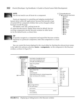 322      Oracle JDeveloper 11g Handbook: A Guide to Oracle Fusion Web Development


          NOTe
          You do not need to use all facets for a component.

           Facets are important in controlling and adapting standardized
      layouts (skins) within JSF applications, because they provide a type
      of named API for component children that can be changed without
      having to recode the page.
           The bottom, end, start, and top facets for
      af:panelBorderLayout display drop zones by default, but you
      can drop components into the Structure window for other facets
      (or for the default facets), as shown here.

          TIP
          To quickly navigate to a component and expand the Structure window
          hierarchy to a particular component, select that component in a visual
          editor.

           You can control the facets displayed in the visual editor by checking the relevant facet names
      in the right-click submenu selection, Facets – <component>, on the component in the Structure
      window, as shown in Figure 9-3.




      FIGuRe 9-3. Displaying or hiding facets in the Structure window
 