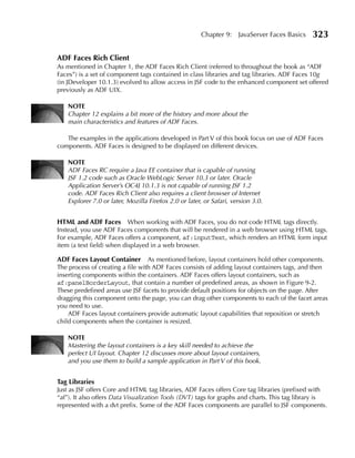 Chapter 9:    JavaServer Faces Basics   323

ADF Faces Rich Client
As mentioned in Chapter 1, the ADF Faces Rich Client (referred to throughout the book as “ADF
Faces”) is a set of component tags contained in class libraries and tag libraries. ADF Faces 10g
(in JDeveloper 10.1.3) evolved to allow access in JSF code to the enhanced component set offered
previously as ADF UIX.

    NOTe
    Chapter 12 explains a bit more of the history and more about the
    main characteristics and features of ADF Faces.

   The examples in the applications developed in Part V of this book focus on use of ADF Faces
components. ADF Faces is designed to be displayed on different devices.

    NOTe
    ADF Faces RC require a Java EE container that is capable of running
    JSF 1.2 code such as Oracle WebLogic Server 10.3 or later. Oracle
    Application Server’s OC4J 10.1.3 is not capable of running JSF 1.2
    code. ADF Faces Rich Client also requires a client browser of Internet
    Explorer 7.0 or later, Mozilla Firefox 2.0 or later, or Safari, version 3.0.


HTML and ADF Faces When working with ADF Faces, you do not code HTML tags directly.
Instead, you use ADF Faces components that will be rendered in a web browser using HTML tags.
For example, ADF Faces offers a component, af:inputText, which renders an HTML form input
item (a text field) when displayed in a web browser.

ADF Faces Layout Container As mentioned before, layout containers hold other components.
The process of creating a file with ADF Faces consists of adding layout containers tags, and then
inserting components within the containers. ADF Faces offers layout containers, such as
af:panelBorderLayout, that contain a number of predefined areas, as shown in Figure 9-2.
These predefined areas use JSF facets to provide default positions for objects on the page. After
dragging this component onto the page, you can drag other components to each of the facet areas
you need to use.
    ADF Faces layout containers provide automatic layout capabilities that reposition or stretch
child components when the container is resized.

    NOTe
    Mastering the layout containers is a key skill needed to achieve the
    perfect UI layout. Chapter 12 discusses more about layout containers,
    and you use them to build a sample application in Part V of this book.


Tag Libraries
Just as JSF offers Core and HTML tag libraries, ADF Faces offers Core tag libraries (prefixed with
“af”). It also offers Data Visualization Tools (DVT) tags for graphs and charts. This tag library is
represented with a dvt prefix. Some of the ADF Faces components are parallel to JSF components.
 