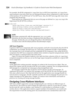 324      Oracle JDeveloper 11g Handbook: A Guide to Oracle Fusion Web Development


      For example, the JSF RI component h:inputText has an ADF Faces equivalent, af:inputText,
      used to present a text entry field. You can distinguish between these components in code, because
      of their prefixes (“h” for JSF RI and “af” for ADF Faces). Also, the ADF Faces tags offer many more
      properties than the RI tags.
           These prefixes for components that you use on the page are defined in a jsp:root tag in the
      beginning of the JSF JSP file as follows:
      <jsp:root
          xmlns:jsp="http://java.sun.com/JSP/Page" version="2.1"
          xmlns:af=http://xmlns.oracle.com/adf/faces/rich
          xmlns:f="http://java.sun.com/jsf/core"
          xmlns:dvt="http://xmlns.oracle.com/dss/adf/faces">


          NOTe
          JDeveloper automatically adds the appropriate jsp:root prefix
          definitions the first time you drag a component from that library onto
          the page. Technically, you can change the prefix in this definition, but
          it is best to stick with the default prefixes that JDeveloper assigns.


      ADF Faces Properties
      In general, ADF Faces components offer more properties and built-in functionality than the JSF RI
      components. For example, the ADF Faces af:inputText component includes a label property
      (for a prompt) that is not included with the comparable JSF RI component. Also, unlike the JSF RI
      component, the ADF Faces component validates items marked as required using JavaScript, which
      does not require a communications trip to the server.
           Figure 9-4 shows the Property Inspector view (split into three columns) of the af:inputText
      component properties so that you can see the large range of properties available for a typical ADF
      Faces component.

      Messages
      As the application runtime proceeds, messages are written to the FacesContext object. They are
      placed into a queue until the last step of the life cycle renders a response. You can programmatically
      add messages to a component (af:messages) using managed bean code.
           JSF messages support the idea of specific text for specific locales and languages. To
      implement this feature, you abstract the messages out of the JSF JSP file into message bundle
      files (also called resource files) that hold all text for the application (one message bundle for
      each location or language). The JSF controller matches the correct language file and uses it to
      supply messages for the application. Chapter 10 contains more information and hands-on
      practices for creating and using message bundles.

      Designing Cross-Platform Interfaces
      ADF Faces and JSF support the concept of displaying the user interface on different types of
      client devices. The render kit used to display the application is specific to each device’s needs,
      but the same JSF code can display a user interface in a web browser or cell phone or other
      wireless device. If the application needs to support multiple client platforms, you would work
      this requirement in from the starting point. You would need to set a standard that code in the
 