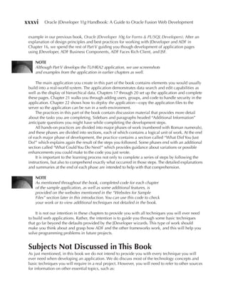 xxxvi     Oracle JDeveloper 11g Handbook: A Guide to Oracle Fusion Web Development


 example in our previous book, Oracle JDeveloper 10g for Forms & PL/SQL Developers). After an
 explanation of design principles and best practices for working with JDeveloper and ADF in
 Chapter 16, we spend the rest of Part V guiding you though development of application pages
 using JDeveloper, ADF Business Components, ADF Faces Rich Client, and JSF.

     NOTe
     Although Part V develops the TUHRA2 application, we use screenshots
     and examples from the application in earlier chapters as well.

      The main application you create in this part of the book contains elements you would usually
 build into a real-world system. The application demonstrates data search and edit capabilities as
 well as the display of hierarchical data. Chapters 17 through 20 set up the application and complete
 these pages. Chapter 21 walks you through adding users, groups, and code to handle security in the
 application. Chapter 22 shows how to deploy the application—copy the application files to the
 server so the application can be run in a web environment.
      The practices in this part of the book contain discussion material that provides more detail
 about the tasks you are completing. Sidebars and paragraphs headed “Additional Information”
 anticipate questions you might have while completing the development steps.
      All hands-on practices are divided into major phases of work (numbered with Roman numerals),
 and these phases are divided into sections, each of which contains a logical unit of work. At the end
 of each major phase of development, the practice contains a section called “What Did You Just
 Do?” which explains again the result of the steps you followed. Some phases end with an additional
 section called “What Could You Do Next?” which provides guidance about variations or possible
 enhancements you could make to the code you just wrote.
      It is important to the learning process not only to complete a series of steps by following the
 instructions, but also to comprehend exactly what occurred in those steps. The detailed explanations
 and summaries at the end of each phase are intended to help with that comprehension.

     NOTe
     As mentioned throughout the book, completed code for each chapter
     of the sample application, as well as some additional features, is
     provided on the websites mentioned in the “Websites for Sample
     Files” section later in this introduction. You can use this code to check
     your work or to view additional techniques not detailed in the book.

     It is not our intention in these chapters to provide you with all techniques you will ever need
 to build web applications. Rather, the intention is to guide you through some basic techniques
 that go far beyond the defaults provided by the JDeveloper wizards. This type of work should
 make you think about and grasp how ADF and the other frameworks work, and this will help you
 solve programming problems in future projects.


 Subjects Not Discussed in This Book
 As just mentioned, in this book we do not intend to provide you with every technique you will
 ever need when developing an application. We do discuss most of the technology concepts and
 basic techniques you will require in a real project. However, you will need to refer to other sources
 for information on other essential topics, such as:
 