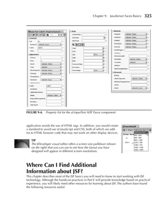 Chapter 9:   JavaServer Faces Basics   325




FIGuRe 9-4. Property list for the af:inputText ADF Faces component



application avoids the use of HTML tags. In addition, you would create
a standard to avoid use of JavaScript and CSS, both of which are add-
ins to HTML browser code that may not work on other display devices.

   TIP
   The JDeveloper visual editor offers a screen size pulldown (shown
   on the right) that you can use to see how the layout you have
   designed will appear in different screen resolutions.



Where Can I Find Additional
Information about JSF?
This chapter describes most of the JSF basics you will need to know to start working with JSF
technology. Although the hands-on practices in Part V will provide knowledge based on practical
experience, you will likely need other resources for learning about JSF. The authors have found
the following resources useful.
 