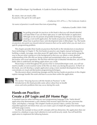 328      Oracle JDeveloper 11g Handbook: A Guide to Oracle Fusion Web Development


      By nature, men are nearly alike;
      by practice, they get to be wide apart.
                                                     —Confucius (551–479 b.c.), The Confucian Analects
      An ounce of practice is worth more than tons of preaching.
                                                                        —Mahatma Gandhi (1869–1948)




         T
                     he guiding principle for practices in this book is that you will absorb detailed
                     concepts better if you use them right away in code that builds an application.
                     Although we do not present all possible techniques you will ever need when
                     creating a real-world application, the hands-on practices should make you think
                     about how to perform basic web development tasks in JDeveloper 11g. The hands-
      on practices also point you toward external resources that can be useful when you are stuck on a
      specific programming problem.

           This chapter provides three hands-on practices that build on the introductions to JavaServer
      Faces technology in Chapter 9. The first hands-on practice uses largely manual techniques for
      building a simple, two-page, non-data-aware JSF application. We stop at many points along the
      way to discuss what is going on in the background so that you can obtain a more detailed
      understanding of the files that are being created and manipulated when you use JDeveloper’s
      declarative and visual operations. We feel that with this type of detailed introduction, you will be
      better able to understand and debug applications you create.
           Please keep in mind throughout this practice that in normal JDeveloper work, you will not
      need to modify or even examine some of the files we show you during this practice. In Part V of
      this book, you will develop a sample application using a more standard development flow that
      concentrates on visual and declarative programming techniques.
           The discussion about centralizing messages and the last two hands-on practices in this chapter
      explain message bundle files work and how to access them within the application.

          TIp
          The section “Ensuring Success with the Hands-on Practices” in the
          Introduction to this book provides some advice about how to handle
          errors and solve problems that may occur during this work.



      Hands-on practice:
      Create a JSF Login and JSF Home page
      A standard exercise when learning any new programming language is the “Hello World”
      application that demonstrates a user interface that receives input from the user, processes the
      input, and displays a message. This chapter’s hands-on practice takes a similar, but more
      expanded approach and shows how you can create a pair of simple JSF pages that emulate login
      and home page screens.
          To allow the example to focus on JSF concepts with less distraction, this application does not
      connect to a database or pay much attention to real-world security needs. You will build this
      application to implement the following features:
 