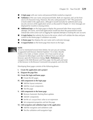 Chapter 10: Your First JSF     329

■    A login page with user name and password fields marked as required.
■    Validation of the user name and password fields. Both are required, and can be from
     one to 20 characters long. However, the only valid password is “JSF.” This password
     is hard-coded in the application, although it would normally be authenticated using
     security services of the application server as discussed in Chapter 21. Error messages are
     displayed for invalid or missing entries.
■    Additional logic on the login page to display the password after three unsuccessful
     attempts. Of course, real-world applications would not show the password but would
     instead take some action such as logging the repeated attempts or locking the user account.
■    A Login button that submits the form to the server, which will validate the data and pass
     control to the Home page if validation succeeds.
■    A Home page that displays the user name and a welcome message.
■    A Logout button on the home page that returns to the login.


NOTe
As we’ve mentioned several times before, be sure you are running
a supported web browser (Internet Explorer 7.0 or later, Mozilla
Firefox 2.0 or later, or Safari, version 3.0). If you want to set up
a browser for JDeveloper work that is different from your default
browser, open the Preferences dialog (Tools | Preferences) and
navigate to the Web Browser and Proxy page. Set the path and name
of the browser in the Browser Command Line property and click OK.

Developing these pages consists of the following phases:

I.   Create the application and a project
II. Diagram the page flow
III. Create the login and home pages
     ■ Create the JSF pages
IV. Add components to the login page
     ■ Add the layout containers
     ■ Add the visual components
     ■ Test the page
V. Add components to the home page
     ■ Remove Automatic Backing Bean updates
     ■ Add JSF components
     ■ Set the af:outputText value as an expression
     ■ Set component properties and test the page
VI. Add navigation and validation logic to the application
     ■ Add the navigation and validation code
     ■ Test the validation and navigation logic
 
