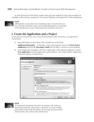 330      Oracle JDeveloper 11g Handbook: A Guide to Oracle Fusion Web Development


          As with all practices in this book, sample code and code snippets for long code examples are
      available on the websites mentioned in the section “Websites for Sample Files” of the Introduction.

          NOTe
          Although this section does not use database data, it assumes that you
          have read the installation notes and installed JDeveloper as mentioned
          in the Introduction section “Preparing for the Hands-on Practices.”


      I. Create the Application and a project
      In this phase of the practice, you create the JDeveloper code containers—an application
      and projects.

          1. Open JDeveloper as described in the Introduction to this book.
              Additional Information: In Windows, look in the Programs menu for Oracle Fusion
              Middleware 11.1.1.1.0 | JDeveloper Studio 11.1.1.1.0 or a shortcut on your desktop.
          2. In the Application Navigator, click New Application (if the selection appears) or select
             New Application from the application name pulldown. The Create Generic Application
             dialog will appear, as shown here:




          NOTe
          As mentioned, throughout the book we comply with American
          typesetting standards, which place a sentence- or clause-ending
          punctuation mark inside the quotes. Do not type this punctuation
          mark into the value unless instructed to do so.
 