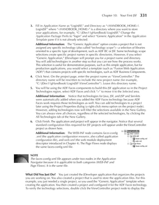 Chapter 10: Your First JSF      331

    3. Fill in Application Name as “LoginJSF,” and Directory as “<HANDBOOK_HOME>
       LoginJSF” where “<HANDBOOK_HOME>” is a directory where you want to store
       your applications, for example, “C:JDev11gHandbookLoginJSF.” Change the
       Application Package Prefix to “login” and select “Generic Application” in the Application
       Template pane if it is not already selected.
        Additional Information: The “Generic Application” option creates a project that is not
        assigned any specific technology (also called “technology scope”)—a selection of libraries
        oriented to a specific type of development, such as ADF BC or JSF. Some technology scope
        selections create specific project names in specific directories. However, if you select
        “Generic Application,” JDeveloper will prompt you for a project name and directory.
        You will add technologies in another step so that you can see how the process works.
        This selection is useful for demonstration purposes, such as this simple application, but for
        production applications, you would select a template (such as “Fusion Web Application
        (ADF)”) that contains projects with specific technologies, such as ADF Business Components.
    4. Click Next. On the project page, enter the project name as “ViewController.” The
       directory name will be rewritten to include the new project name (for example,
       “C:JDev11gHandbookLoginJSFViewController”). Leave this directory name.
    5. You will be using the ADF Faces components to build this JSF application so in the Project
       Technologies region, select ADF Faces and click “>” to move it to the Selected area.
        Additional Information: Notice that technologies for Java, JSF, and JSP and Servlets
        were automatically added when you added the ADF Faces technology because ADF
        Faces work requires those technologies as well. You can add technologies to a project
        later using the Project Properties dialog (a right-click menu option on the project node).
        However, adding technologies now will filter the selections available in the New Gallery.
        You can always view all choices, regardless of the selected technologies, by clicking the
        All Technologies tab of the New Gallery.
    6. Click Finish. The application and project will appear in the navigator. Notice that several
       standard configuration files required for JSF projects will appear under the ViewController
       project as shown here.
        Additional Information: The WEB-INF node contains faces-config
        .xml (the application configuration resource, also called application
        configuration file), and web.xml (the web module deployment
        descriptor introduced in Chapter 4). The Page Flows node displays
        the same faces-config.xml file.

    NOTe
    The faces-config.xml file appears under two nodes in the Application
    Navigator because it is applicable to both categories (WEB-INF and
    Page Flows). It is the same file.


What Did You Just Do? You just created the JDeveloper application that organizes the projects
you are working on. You also created a project that is used to store the application files. For this
example, you just needed a single project, so you used the “Generic Application” template when
creating the application. You then created a project and configured it for the ADF Faces technology.
To verify the technology selections, double click the ViewController project node to display the
 