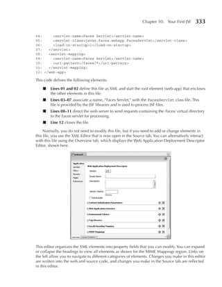 Chapter 10: Your First JSF     333

04:     <servlet-name>Faces Servlet</servlet-name>
05:     <servlet-class>javax.faces.webapp.FacesServlet</servlet-class>
06:     <load-on-startup>1</load-on-startup>
07:   </servlet>
08:   <servlet-mapping>
09:     <servlet-name>Faces Servlet</servlet-name>
10:     <url-pattern>/faces/*</url-pattern>
11:   </servlet-mapping>
12: </web-app>

This code defines the following elements:

    ■   Lines 01 and 02 define this file as XML and start the root element (web-app) that encloses
        the other elements in this file.
    ■   Lines 03–07 associate a name, “Faces Servlet,” with the FacesServlet class file. This
        file is provided by the JSF libraries and is used to process JSF files.
    ■   Lines 08–11 direct the web server to send requests containing the /faces/ virtual directory
        to the Faces servlet for processing.
    ■   Line 12 closes the file.

     Normally, you do not need to modify this file, but if you need to add or change elements in
this file, you use the XML Editor that is now open in the Source tab. You can alternatively interact
with this file using the Overview tab, which displays the Web Application Deployment Descriptor
Editor, shown here.




This editor organizes the XML elements into property fields that you can modify. You can expand
or collapse the headings to view all elements as shown for the MIME Mappings region. Links on
the left allow you to navigate to different categories of elements. Changes you make in this editor
are written into the web.xml source code, and changes you make in the Source tab are reflected
in this editor.
 