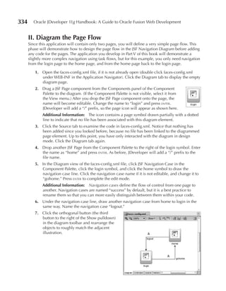334      Oracle JDeveloper 11g Handbook: A Guide to Oracle Fusion Web Development


      II. Diagram the page Flow
      Since this application will contain only two pages, you will define a very simple page flow. This
      phase will demonstrate how to design the page flow in the JSF Navigation Diagram before adding
      any code for the pages. The application you develop in Part V of this book will demonstrate a
      slightly more complex navigation using task flows, but for this example, you only need navigation
      from the login page to the home page, and from the home page back to the login page.

         1. Open the faces-config.xml file, if it is not already open (double click faces-config.xml
            under WEB-INF in the Application Navigator). Click the Diagram tab to display the empty
            diagram page.
         2. Drag a JSF Page component from the Components panel of the Component
            Palette to the diagram. (If the Component Palette is not visible, select it from
            the View menu.) After you drop the JSF Page component onto the page, the
            name will become editable. Change the name to “login” and press enter.
            JDeveloper will add a “/” prefix, so the page icon will appear as shown here.
              Additional Information: The icon contains a page symbol drawn partially with a dotted
              line to indicate that no file has been associated with this diagram element.
         3. Click the Source tab to examine the code in faces-config.xml. Notice that nothing has
            been added since you looked before, because no file has been linked to the diagrammed
            page element. Up to this point, you have only interacted with the diagram in design
            mode. Click the Diagram tab again.
         4. Drop another JSF Page from the Component Palette to the right of the login symbol. Enter
            the name as “home” and press enter. As before, JDeveloper will add a “/” prefix to the
            file name.
         5. In the Diagram view of the faces-config.xml file, click JSF Navigation Case in the
            Component Palette, click the login symbol, and click the home symbol to draw the
            navigation case line. Click the navigation case name if it is not editable, and change it to
            “gohome.” Press enter to complete the edit mode.
              Additional Information: Navigation cases define the flow of control from one page to
              another. Navigation cases are named “success” by default, but it is a best practice to
              rename them so that you can more easily distinguish between them within your code.
         6. Under the navigation case line, draw another navigation case from home to login in the
            same way. Name the navigation case “logout.”
         7. Click the orthogonal button (the third
            button to the right of the Show pulldown)
            in the diagram toolbar and rearrange the
            objects to roughly match the adjacent
            illustration.
 