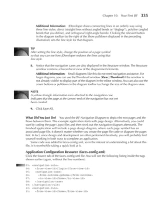 Chapter 10: Your First JSF      335

        Additional Information: JDeveloper draws connecting lines in an orderly way using
        three line styles: direct (straight lines without angled bends or “doglegs”), polyline (angled
        bends that you define), and orthogonal (right-angle bends). Clicking the relevant button
        in the diagram toolbar (to the right of the Show pulldown displayed in the preceding
        illustration) sets the line style for that diagram.

    TIp
    After setting the line style, change the position of a page symbol
    so that you can see how JDeveloper redraws the lines using that
    line style.

    8. Notice that the navigation cases are also displayed in the Structure window. The Structure
       window contains a hierarchical view of the diagrammed elements.
        Additional Information: Small diagrams like this do not need navigation assistance. For
        larger diagrams, you can use the Thumbnail window (View | Thumbnail if the window is
        not already visible) to display part of the diagram in the editor window. You can also use the
        zoom buttons or pulldown in the diagram toolbar to change the size of the diagram view.

    NOTe
    A yellow triangle information icon attached to the navigation case
    indicates that the page at the (arrow) end of the navigation has not yet
    been created.

    9. Click Save All.


What Did You Just Do? You used the JSF Navigation Diagram to depict the two pages and the
flows between them. This example application starts with page design. Alternatively, you could
start by coding the page (.jspx) files and then work out the navigation diagram afterwards. The
finished application will include a page design diagram, where each page symbol has an
associated page file. It doesn’t matter whether you create the page file code or diagram the pages
first. In fact, since design and development are often performed iteratively, you will probably find
yourself working in both ways to complete an application.
     Some code was added to faces-config.xml, so in the interest of understanding a bit about this
file, it is worthwhile taking a quick look at it.

Application Configuration Resource (faces-config.xml)
Click the Source tab of the faces-config.xml file. You will see the following listing inside the tags
shown earlier (again, without the line numbers):
03: <navigation-rule>
04:   <from-view-id>/login</from-view-id>
05:   <navigation-case>
06:     <from-outcome>gohome</from-outcome>
07:     <to-view-id>/home</to-view-id>
08:   </navigation-case>
09: </navigation-rule>
10: <navigation-rule>
11:   <from-view-id>/home</from-view-id>
 