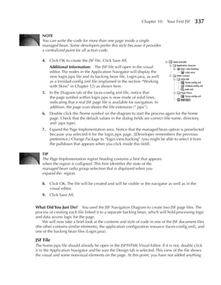 Chapter 10: Your First JSF    337

    NOTe
    You can write the code for more than one page inside a single
    managed bean. Some developers prefer this style because it provides
    a centralized point for all action code.

    4. Click OK to create the JSF file. Click Save All.
        Additional Information: The JSP file will open in the visual
        editor. The nodes in the Application Navigator will display the
        new login.jspx file and its backing bean file, Login.java, as well
        as a trinidad-config.xml file (explained in the section “Working
        with Skins” in Chapter 12) as shown here.
    5. In the Diagram tab of the faces-config.xml file, notice that
       the page symbol within login.jspx is now made of solid lines,
       indicating that a real JSF page file is available for navigation. In
       addition, the page icon shows the file extension (“.jspx”).
    6. Double click the /home symbol on the diagram to start the process again for the home
       page. Check that the default values in the dialog fields are correct (file name, directory,
       and .jspx type).
    7. Expand the Page Implementation area. Notice that the managed bean option is preselected
       because you selected it for the login.jspx page. (JDeveloper remembers the previous
       preference.) Change Package to “login.view.backing” (you might be able to select it from
       the pulldown that appears when you click inside this field).

    TIp
    The Page Implementation region heading contains a hint that appears
    when the region is collapsed. This hint identifies the state of the
    managed bean radio group selection that is displayed when you
    expand the region.

    8. Click OK. The file will be created and will be visible in the navigator as well as in the
       visual editor.
    9. Click Save All.


What Did You Just Do? You used the JSF Navigation Diagram to create two JSF page files. The
process of creating each file linked it to a separate backing bean, which will hold processing logic
and data access logic for the page.
    We will now take a brief look at the contents and style of code in one of the JSF document files
(the other contains similar elements), the application configuration resource (faces-config.xml), and
one of the backing bean files (Login.java).

JSF File
The home.jspx file should already be open in the JSP/HTML Visual Editor. If it is not, double click
it in the Application Navigator and be sure the Design tab is selected. This view of the file shows
the visual and some nonvisual elements on the page. At this point, you have not added anything
 