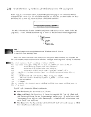 338      Oracle JDeveloper 11g Handbook: A Guide to Oracle Fusion Web Development


      to the page, but you will see a blue, dotted rectangle on the page. If you select one of those
      dotted lines the cursor focus will move to that object, and the status bar of the editor will show
      the name and location (tag hierarchy) of the component as follows:




      This status line indicates that the selected component is af:form, which is nested within the
      jsp:root, f:view, and af:document tags as shown in the Structure window snippet here:




            NOTe
            You can ignore any warnings shown in the Structure window for now.
            You will fix these warnings later.

          Now click the Source tab to view the source code version of the elements you viewed in the
      Structure window. The code will appear as follows (although your component IDs may be different):
      01:    <?xml version='1.0' encoding='windows-1252'?>
      02:    <jsp:root xmlns:jsp="http://java.sun.com/JSP/Page" version="2.1"
      03:               xmlns:f="http://java.sun.com/jsf/core"
      04:               xmlns:h="http://java.sun.com/jsf/html"
      05:               xmlns:af="http://xmlns.oracle.com/adf/faces/rich">
      06:      <jsp:directive.page contentType="text/html;charset=windows-1252"/>
      07:      <f:view>
      08:        <af:document id="d2" binding="#{backing_home.d2}">
      09:          af:form id="f2" binding="#{backing_home.f2}"></af:form>
      10:        </af:document>
      11:      </f:view>
      12:    <!--oracle-jdev-comment:auto-binding-backing-bean-name:backing_home-->
      13:    </jsp:root>

            This JSF code contains the following elements:

            ■   Line 01 identifies the document as an XML file.
            ■   Lines 02–05 begin the file and specify the tag libraries—JSP, JSF Core, JSF HTML, and
                ADF Faces—used in the file and their namespace prefixes—jsp, f, h, and af respectively.
                Tag names will start with the prefix, for example, f:view in line 07 represents the view
                tag in the JSF core tag library.
            ■   Line 06 specifies that the content created will identify itself to the web browser as HTML
                text with a Windows character set.
 
