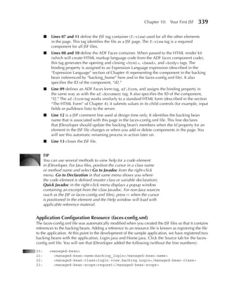 Chapter 10: Your First JSF      339

      ■   Lines 07 and 11 define the JSF tag container (f:view) used for all the other elements
          in the page. This tag identifies the file as a JSF page. The f:view tag is a required
          component for all JSF files.
      ■   Lines 08 and 10 define the ADF Faces container. When passed to the HTML render kit
          (which will create HTML markup language code from the ADF faces component code),
          this tag generates the opening and closing <html>, <head>, and <body> tags. The
          binding property is assigned to an Expression Language expression (described in the
          “Expression Language” section of Chapter 4) representing the component in the backing
          bean (referenced by “backing_home” here and in the faces-config.xml file). It also
          specifies the ID of the component, “d2.”
      ■   Line 09 defines an ADF Faces form tag, af:form, and assigns the binding property in
          the same way as with the af:document tag. It also specifies the ID of the component,
          “f2.” The af:form tag works similarly to a standard HTML form (described in the section
          “The HTML Form” of Chapter 4); it submits values in its child controls (for example, input
          fields or pulldown lists) to the server.
      ■   Line 12 is a JSP comment line used at design time only. It identifies the backing bean
          name that is associated with this page in the faces-config.xml file. This line declares
          that JDeveloper should update the backing bean’s members when the Id property for an
          element in the JSF file changes or when you add or delete components in the page. You
          will see this automatic renaming process in action later on.
      ■   Line 13 closes the JSF file.


      TIp
      You can use several methods to view help for a code element
      in JDeveloper. For Java files, position the cursor in a class name
      or method name and select Go to Javadoc from the right-click
      menu. Go to Declaration in that same menu shows you where
      the code element is defined (master class or variable declaration).
      Quick Javadoc in the right-click menu displays a popup window
      containing an excerpt from the class Javadoc. For non-Java sources
      (such as the JSF or faces-config.xml files), press f1 when the cursor
      is positioned in the element and the Help window will load with
      applicable reference material.


Application Configuration Resource (faces-config.xml)
The faces-config.xml file was automatically modified when you created the JSF files so that it contains
references to the backing beans. Adding a reference to an resource file is known as registering the file
to the application. At this point in the development of the sample application, we have registered two
backing beans with the application, Login.java and Home.java. Click the Source tab for the faces-
config.xml file. You will see that JDeveloper added the following (without the line numbers):
20:       <managed-bean>
21:         <managed-bean-name>backing_login</managed-bean-name>
22:         <managed-bean-class>login.view.backing.Login</managed-bean-class>
23:         <managed-bean-scope>request</managed-bean-scope>
 