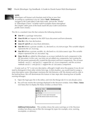 342      Oracle JDeveloper 11g Handbook: A Guide to Oracle Fusion Web Development


          NOTe
          JDeveloper will format curly brackets (end of line or new line)
          according to a preference you set. Select Tools | Preferences,
          navigate to the Code EditorCode Style node, and set the “Profile”
          to “JDeveloper Classic” to better match examples shown throughout
          this chapter (other parts of the book match the Java Code Conventions
          profile more closely).

      This file is a standard class file that contains the following elements:

          ■    Line 01 is a package instruction.
          ■    Lines 03–04 are imports for the ADF Faces document and form elements.
          ■    Line 06 is the class declaration.
          ■    Lines 07 and 29 are class block delimiters.
          ■    Line 08 defines a private variable, f2, declared as a RichForm type. This variable (object)
               represents the af:form tag.
          ■    Line 09 defines a private variable, d2, declared as a RichDocument type. This variable
               (object) represents the af:document tag.
          ■    Lines 10–28 are added by JDeveloper as accessor methods for each component in the
               JSP document. In this case, you have not yet added any components, but creating the
               JSP document automatically created the document and form components. The accessor
               methods setF2() and getF2() support the af:form component, and the accessor
               methods setD2() and getD2() support the af:document component.

          A name such as “f2” is not very descriptive, although it might serve the purpose if you do not
      need to distinguish it from other similar form tags. In that situation, you would need to assign a
      more descriptive name. JDeveloper maintains the link between a JSF file element and its code in
      the backing bean. We will demonstrate this feature in later steps after showing how to handle
      warning messages:

          1. Open the login.jspx file in the editor, and click the Design tab if it is not already active.
          2. You will now resolve the warnings displayed in the Structure window. Select View | Status
             (not Status Bar) to display the Status window as shown here.




              Additional Information: This window shows the same warnings as in the Structure
              window but allows you to filter the messages by types (for example, error, warning,
              incomplete, or advisory).
 