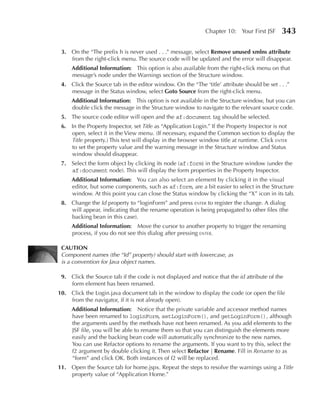 Chapter 10: Your First JSF      343

 3. On the “The prefix h is never used . . .” message, select Remove unused xmlns attribute
    from the right-click menu. The source code will be updated and the error will disappear.
     Additional Information: This option is also available from the right-click menu on that
     message’s node under the Warnings section of the Structure window.
 4. Click the Source tab in the editor window. On the “The ‘title’ attribute should be set . . .”
    message in the Status window, select Goto Source from the right-click menu.
     Additional Information: This option is not available in the Structure window, but you can
     double click the message in the Structure window to navigate to the relevant source code.
 5. The source code editor will open and the af:document tag should be selected.
 6. In the Property Inspector, set Title as “Application Login.” If the Property Inspector is not
    open, select it in the View menu. (If necessary, expand the Common section to display the
    Title property.) This text will display in the browser window title at runtime. Click enter
    to set the property value and the warning message in the Structure window and Status
    window should disappear.
 7. Select the form object by clicking its node (af:form) in the Structure window (under the
    af:document node). This will display the form properties in the Property Inspector.
     Additional Information: You can also select an element by clicking it in the visual
     editor, but some components, such as af:form, are a bit easier to select in the Structure
     window. At this point you can close the Status window by clicking the “X” icon in its tab.
 8. Change the Id property to “loginForm” and press enter to register the change. A dialog
    will appear, indicating that the rename operation is being propagated to other files (the
    backing bean in this case).
     Additional Information: Move the cursor to another property to trigger the renaming
     process, if you do not see this dialog after pressing enter.

 CAuTION
 Component names (the “Id” property) should start with lowercase, as
 is a convention for Java object names.

 9. Click the Source tab if the code is not displayed and notice that the id attribute of the
    form element has been renamed.
10. Click the Login.java document tab in the window to display the code (or open the file
    from the navigator, if it is not already open).
     Additional Information: Notice that the private variable and accessor method names
     have been renamed to loginForm, setLoginForm(), and getLoginForm(), although
     the arguments used by the methods have not been renamed. As you add elements to the
     JSF file, you will be able to rename them so that you can distinguish the elements more
     easily and the backing bean code will automatically synchronize to the new names.
     You can use Refactor options to rename the arguments. If you want to try this, select the
     f2 argument by double clicking it. Then select Refactor | Rename. Fill in Rename to as
     “form” and click OK. Both instances of f2 will be replaced.
11. Open the Source tab for home.jspx. Repeat the steps to resolve the warnings using a Title
    property value of “Application Home.”
 