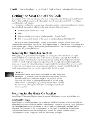 xxxviii     Oracle JDeveloper 11g Handbook: A Guide to Oracle Fusion Web Development


 Getting the Most Out of This Book
 The chapters in this book are intended to be read in sequential order. We have included material
 that we think will help you when developing Java EE web applications and think you will gain
 something from each chapter.
     However, we realize that you may need information about a certain subject before reviewing
 the entire book. You can find subjects in the book using the following features:

     ■    Contents and Contents at a Glance
     ■    Index
     ■    Questions in the beginning of the chapters (Part I through Part IV)
     ■    Lists of phases and sections in the hands-on practice chapters (Parts III and V)

     You may be able to skim through a chapter that addresses a subject already within your
 comfort zone. For example, if you have a working knowledge of Java EE basics, scan through that
 material in Chapter 4 and pay attention only to information about any unfamiliar technologies or
 technologies that you need to review.

 Following the Hands-On Practices
 Although you can gain useful knowledge by just reading the text in this book, we highly
 recommend that you perform the steps in the hands-on practices. Although these hands-on
 practices contain some standalone explanations, merely reading them will provide minimal
 benefit. The hands-on practices provide experience with concepts introduced throughout the
 book, and new and more detailed concepts are provided in the practices. Therefore, it is useful
 to stop while working in a hands-on practice and read these concepts embedded inside the
 hands-on practices so that you can have a context for the task at hand.

    CAUTION
    As mentioned before, the material in this book has been tested with
    JDeveloper 11g build 5407 (the first production version of JDeveloper
    released with Fusion Middleware 11g R1). The practices will not
    work with any version of JDeveloper before that. If you are using
    a later version of JDeveloper 11g, you may need to adjust some of
    the instructions, although the principles and best practices should
    remain accurate.



 Preparing for the Hands-On Practices
 You will need JDeveloper 11g and access to sample HR database schema, as described next.

 Installing JDeveloper
 You will need to install JDeveloper 11g (production build 5407 or later), which is available as
 a free download from the Oracle website. For computers running Windows or Linux, navigate to
 the JDeveloper home page at www.oracle.com/technology/products/jdev and look for the
 download link (currently in the top-right corner of the page). Download the Studio Edition,
 complete installation version for your operating system; this version includes the Java
 Development Kit that is compatible with this release of JDeveloper.
 
