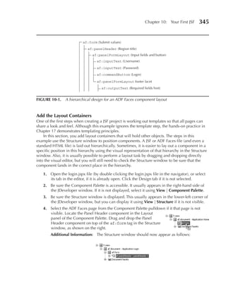 Chapter 10: Your First JSF      345


                           af:form (Submit values)
                              af:panelHeader (Region title)
                                 af:panelFormLayout (Input fields and button)
                                    af:inputText (Username)
                                    af:inputText (Password)
                                    af:commandButton (Login)

                                    af:panelFormLayout footer facet
                                      af:outputText (Required fields hint)


FIGuRe 10-1. A hierarchical design for an ADF Faces component layout


Add the Layout Containers
One of the first steps when creating a JSF project is working out templates so that all pages can
share a look and feel. Although this example ignores the template step, the hands-on practice in
Chapter 17 demonstrates templating principles.
    In this section, you add layout containers that will hold other objects. The steps in this
example use the Structure window to position components. A JSF or ADF Faces file (and even a
standard HTML file) is laid out hierarchically. Sometimes, it is easier to lay out a component in a
specific position in this hierarchy using the visual representation of that hierarchy in the Structure
window. Also, it is usually possible to perform a layout task by dragging and dropping directly
into the visual editor, but you will still need to check the Structure window to be sure that the
component lands in the correct place in the hierarchy.

    1. Open the login.jspx file (by double clicking the login.jspx file in the navigator), or select
       its tab in the editor, if it is already open. Click the Design tab if it is not selected.
    2. Be sure the Component Palette is accessible. It usually appears in the right-hand side of
       the JDeveloper window. If it is not displayed, select it using View | Component palette.
    3. Be sure the Structure window is displayed. This usually appears in the lower-left corner of
       the JDeveloper window, but you can display it using View | Structure if it is not visible.
    4. Select the ADF Faces page from the Component Palette pulldown if it that page is not
       visible. Locate the Panel Header component in the Layout
       panel of the Component Palette. Drag and drop the Panel
       Header component on top of the af:form tag in the Structure
       window, as shown on the right.
        Additional Information: The Structure window should now appear as follows:
 
