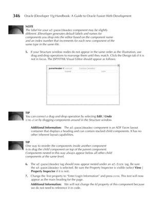 346   Oracle JDeveloper 11g Handbook: A Guide to Oracle Fusion Web Development


      NOTe
      The label for your af:panelHeader component may be slightly
      different. JDeveloper generates default labels and names for
      components you drop into the editor based on the component name
      and an index number that increments for each new component of the
      same type in the same file.

      5. If your Structure window nodes do not appear in the same order as the illustration, use
         drag-and-drop operations to rearrange them until they match. Click the Design tab if it is
         not in focus. The JSP/HTML Visual Editor should appear as follows:




      TIp
      You can correct a drag-and-drop operation by selecting Edit | Undo
      (ctrl-z) or by dragging components around in the Structure window.

          Additional Information: The af:panelHeader component is an ADF Faces layout
          container that displays a heading and can contain stacked child components. It has no
          other inherent layout capabilities.

      TIp
      One way to reorder the components inside another component
      is to drag the child component on top of the parent component.
      Components nested in this way always appear below all other child
      components at the same level.

      6. The af:panelHeader tag should now appear nested under an af:form tag. Be sure
         the af:panelHeader is selected. Be sure the Property Inspector is visible (select View |
         property Inspector if it is not).
      7. Change the Text property to “Enter Login Information” and press enter. This text will now
         appear as the main heading for the page.
          Additional Information: We will not change the Id property of this component because
          we do not need to reference it in code.
 