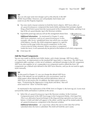 Chapter 10: Your First JSF     347

   TIp
   You can also type some text changes such as this directly in the JSP/
   HTML Visual Editor. However, you will probably find it faster and
   easier to use the Property Inspector.

   8. You now need a layout container to hold the form’s objects. ADF Faces offers an
      af:panelFormLayout component that stacks fields and keeps their prompts aligned.
      Drag a Panel Form Layout from the Layout panel of the Component Palette, and drop it on
      top of the af:panelHeader tag in the Structure window.
   9. Expand the panel tags and you will see the arrangement shown here.
       Additional Information: As mentioned in Chapter 9, some
       ADF Faces containers, such as af:panelFormLayout in this
       example, offer facets—predefined areas into which you can place
       child objects. Usually, the child component appears in a specific
       location on the page within the parent component. In this case,
       a facet exists for footer elements. When you place a component
       inside this facet, it will automatically be placed at the bottom of all child components.
  10. Click Save All.


Add the Visual Components
You are now ready to add the form fields, button, and a footer message. ADF Faces offers
af:inputText, an improvement on the standard JSF input field, h:inputText. The ADF Faces
component adds a prompt, a richer set of validators, and default messages to the JSF component.
ADF Faces also supplies an af:commandButton component used to submit the form. All
components use a default style defined in the ADF Faces libraries, and you do not need to apply
styles manually.

   TIp
   As discussed in Chapter 12, you can change the default ADF Faces
   styles if the defaults are not suitable for your environment. Look for
   white papers about altering the look-and-feel definitions (skins) of
   ADF Faces at otn.oracle.com. In addition, the help system contains a
   topic, “Customizing the Appearance Using Styles and Skins,” that will
   assist (search for “skins” to find this topic).

    As mentioned in the explanation of the HTML form in Chapter 4, the form tag (af:form) must
surround the fields and buttons it submits to the server.

   1. Select the af:panelFormLayout tag in the Structure window. In the Common
      Components panel of the ADF Faces page in the Component Palette, click Input Text.
      (This is an alternative layout technique to the drag-and-drop operation you have used
      before.) A field and label will appear in the editor, and the tag will be nested under the
      af:panelFormLayout component in the Structure window.
       Additional Information: af:inputText allows the user to enter data that will be
       submitted when the form is submitted. This field will hold the user’s name.
 