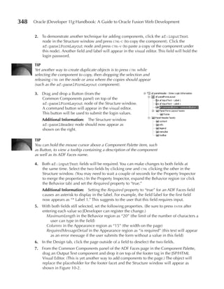 348   Oracle JDeveloper 11g Handbook: A Guide to Oracle Fusion Web Development


      2. To demonstrate another technique for adding components, click the af:inputText
         node in the Structure window and press ctrl-c (to copy the component). Click the
         af:panelFormLayout node and press ctrl-v (to paste a copy of the component under
         this node). Another field and label will appear in the visual editor. This field will hold the
         login password.

      TIp
      Yet another way to create duplicate objects is to press ctrl while
      selecting the component to copy, then dropping the selection and
      releasing ctrl on the node or area where the copies should appear
      (such as the af:panelFormLayout component).

      3. Drag and drop a Button (from the
         Common Components panel) on top of the
         af:panelFormLayout node of the Structure window.
         A command button will appear in the visual editor.
         This button will be used to submit the login values.
          Additional Information: The Structure window
          af:panelHeader node should now appear as
          shown on the right.

      TIp
      You can hold the mouse cursor above a Component Palette item, such
      as Button, to view a tooltip containing a description of the component
      as well as its ADF Faces name.

      4. Both af:inputText fields will be required. You can make changes to both fields at
         the same time. Select the two fields by clicking one and ctrl clicking the other in the
         Structure window. (You may need to wait a couple of seconds for the Property Inspector
         to merge the properties.) In the Property Inspector, expand the Behavior region (or click
         the Behavior tab) and set the Required property to “true.”
          Additional Information: Setting the Required property to “true” for an ADF Faces field
          causes an asterisk to display in the label. For example, the field label for the first field
          now appears as “* Label 1.” This suggests to the user that this field requires input.
      5. With both fields still selected, set the following properties. (Be sure to press enter after
         entering each value so JDeveloper can register the change.)
           MaximumLength in the Behavior region as “20” (the limit of the number of characters a
             user can type in the field)
           Columns in the Appearance region as “15” (the width on the page)
           RequiredMessageDetail in the Appearance region as “is required” (this text will appear
             as an error message if the user submits the form without a value in this field)
      6. In the Design tab, click the page outside of a field to deselect the two fields.
      7. From the Common Components panel of the ADF Faces page in the Component Palette,
         drag an Output Text component and drop it on top of the footer tag in the JSP/HTML
         Visual Editor. (This is yet another way to add components to the page.) The object will
         replace the placeholder for the footer facet and the Structure window will appear as
         shown in Figure 10-2.
 