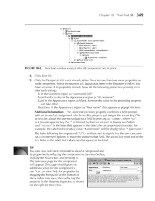 Chapter 10: Your First JSF      349




FIGuRe 10-2. Structure window excerpt after all components are in place

   8. Click Save All.
   9. Click the Design tab if it is not already active. You can now fine-tune more properties on
      each component. Select the topmost af:inputText item in the Structure window. You
      have set some of its properties already. Now set the following properties (pressing enter
      after each setting):
         Id in the Common region as “usernameField”
         LabelAndAccessKey in the Appearance region as “&Username”
         Label in the Appearance region as blank. Remove the value so the preceding property
            will take effect.
         ShortDesc in the Appearance region as “Your name” (this appears as popup hint text)
       Additional Information: The LabelAndAccessKey property combines a field prompt
       with an access key assignment. (An AccessKey property just assigns the access key.) The
       access key allows the user to navigate to a field by pressing alt-<letter>, where “alt”
       is a browser-specific key (“alt” in Internet Explorer or alt-shift in Firefox and Safari)
       and “<letter>” is the letter that appears in the label after an ampersand character. For
       example, the LabelAndAccessKey value “&Username” will be displayed as “* Username.”
       The letter following the ampersand (“U”) is underscored to signify that the user can press
       alt-u (in Internet Explorer) to move the cursor to that field. The access key need not be the
       first letter in the label, but it does need to appear in the label.

   TIp
   You can view reference information about a component and
   its properties by selecting the component in the visual editor,
   clicking the Source tab, and pressing f1.
   The reference page for the component
   will appear. This page should give you
   additional clues for the component’s
   use. You can view help for properties by
   dragging the hint panel at the bottom of
   the window into view, then selecting the
   property in the Property Inspector, as shown
   on the right for ShortDesc.
 