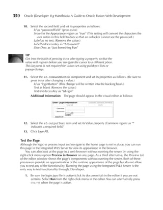 350      Oracle JDeveloper 11g Handbook: A Guide to Oracle Fusion Web Development


        10. Select the second field and set its properties as follows:
              Id as “passwordField” (press enter)
              Secret in the Appearance region as “true” (This setting will convert the characters the
                 user enters in this field to dots so that an onlooker cannot see the password.)
              Label as no text. (Remove the value.)
              LabelAndAccessKey as “&Password”
              ShortDesc as “Just Something Fun”

         TIp
         Get into the habit of pressing enter after typing a property so that the
         value will register before you navigate the cursor to a different place.
         This keypress is not required for values set using pulldown lists or
         popup dialogs.

        11. Select the af:commandButton component and set its properties as follows. (Be sure to
            press enter after changing a value.)
              Id as “loginButton” (This change will be written into the backing bean.)
              Text as blank (Remove the value.)
              TextAndAccessKey as “&Login”
             Additional Information: The page should appear in the visual editor as follows:




        12. Select the af:outputText item and set its Value property (Common region) as “*
            indicates a required field.”
        13. Click Save All.


      Test the page
      Although the logic to process input and navigate to the home page is not in place, you can run
      this page in the Integrated WLS Server to view its appearance in the browser.
           You can also look at the page in a web browser without running the server by using the
      right-click menu option preview in Browser on any page. As a third alternative, the Preview tab
      of the editor window shows the page’s components without running the server. Both of these
      previewers provide an approximation of the runtime appearance of the page but do not allow
      you to test any of the functionality. Running the page using the Integrated WLS Server is the
      only way to test functionality through JDeveloper.

         1. Be sure the login.jspx file is active (click its document tab in the editor if you are not
            certain). Select Run from the right-click menu in the editor. You can alternatively press
            ctrl-f11 when the page is active.
 