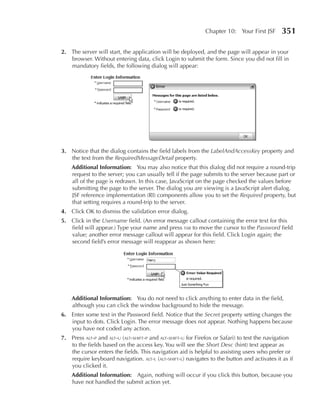 Chapter 10: Your First JSF       351

2. The server will start, the application will be deployed, and the page will appear in your
   browser. Without entering data, click Login to submit the form. Since you did not fill in
   mandatory fields, the following dialog will appear:




3. Notice that the dialog contains the field labels from the LabelAndAccessKey property and
   the text from the RequiredMessageDetail property.
    Additional Information: You may also notice that this dialog did not require a round-trip
    request to the server; you can usually tell if the page submits to the server because part or
    all of the page is redrawn. In this case, JavaScript on the page checked the values before
    submitting the page to the server. The dialog you are viewing is a JavaScript alert dialog.
    JSF reference implementation (RI) components allow you to set the Required property, but
    that setting requires a round-trip to the server.
4. Click OK to dismiss the validation error dialog.
5. Click in the Username field. (An error message callout containing the error text for this
   field will appear.) Type your name and press tab to move the cursor to the Password field
   value; another error message callout will appear for this field. Click Login again; the
   second field’s error message will reappear as shown here:




    Additional Information: You do not need to click anything to enter data in the field,
    although you can click the window background to hide the message.
6. Enter some text in the Password field. Notice that the Secret property setting changes the
   input to dots. Click Login. The error message does not appear. Nothing happens because
   you have not coded any action.
7. Press alt-p and alt-u (alt-shift-p and alt-shift-u for Firefox or Safari) to test the navigation
   to the fields based on the access key. You will see the Short Desc (hint) text appear as
   the cursor enters the fields. This navigation aid is helpful to assisting users who prefer or
   require keyboard navigation. alt-l (alt-shift-l) navigates to the button and activates it as if
   you clicked it.
    Additional Information: Again, nothing will occur if you click this button, because you
    have not handled the submit action yet.
 