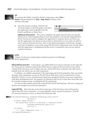 352      Oracle JDeveloper 11g Handbook: A Guide to Oracle Fusion Web Development


          TIp
          To examine the HTML created by the JSF components, select View |
          Source (Internet Explorer) or View | Page Source (Firefox) when
          running a JSF page.

          8. Close the browser window. Click the red
             Terminate button in the IDE toolbar and select
             the application name (LoginJSF) from the
             button’s pulldown as shown here.
              Additional Information: This action undeploys the application but does not stop the
              default server. Selecting DefaultServer from this pulldown will stop the Integrated WLS
              Server. You do not need to undeploy the application or stop the server each time you
              test the application, but doing so ensures that no information or error states are held in
              server memory between test runs. Also, in the following chapters in this book, changes
              you make to database access code (using ADF Business Components) may not take effect
              until the application is undeployed and the server is restarted to clear out any objects
              cached in memory.


          NOTe
          Chapter 22 discusses and provides a hands-on practice for WebLogic
          Server deployment.


      What Did You Just Do? In this phase, you added ADF Faces layout containers to the login JSF
      file. These layout containers abstract the HTML layout so that you do not need to worry about
      coding HTML structures such as tables and rows. Some ADF Faces containers also offer facets—
      prebuilt slots into which you can add components.
           In addition, you added components to the login page and set their properties; then you tested
      the page. Many properties you set for the ADF Faces field items (such as LabelAndAccessKey,
      Required, Columns, Secret, and MaximumLength) may already be familiar if you have experience
      with other development tools. The property set offered by ADF Faces is richer than most other Java
      EE–oriented component sets, including the JSF RI components.
           It is time to take another quick look at the JSP file and the backing bean. The faces-config.xml
      file has not changed since you last examined it.

      Login JSF File   Select the document tab for login.jspx. Click the Source tab and locate the
      tags for the ADF Faces containers—af:panelHeader and af:panelFormLayout. Find the
      af:panelFormLayout’s facet, as shown the following code:
      <af:panelFormLayout binding="#{backing_login.pfl1}"
                       id="pfl1">
        <f:facet name="footer">
          <af:outputText value="* indicates a required field"
                       binding="#{backing_login.ot1}"
                       id="ot1"/>
        </f:facet>
           <!-- more components here -->
      </af:panelFormLayout>
 