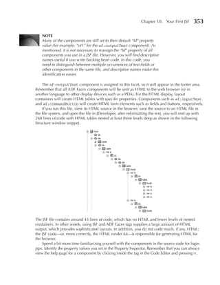 Chapter 10: Your First JSF      353

   NOTe
   Many of the components are still set to their default “Id” property
   value (for example, “ot1” for the af:outputText component). As
   mentioned, it is not necessary to reassign the “Id” property of all
   components you use in a JSF file. However, you will find descriptive
   names useful if you write backing bean code. In this code, you
   need to distinguish between multiple occurrences of text fields or
   other components in the same file, and descriptive names make this
   identification easier.

    The af:outputText component is assigned to this facet, so it will appear in the footer area.
Remember that all ADF Faces components will be sent as HTML to the web browser (or in
another language to other display devices such as a PDA). For the HTML display, layout
containers will create HTML tables with specific properties. Components such as af:inputText
and af:commandButton will create HTML form elements such as fields and buttons, respectively.
    If you run this file, view its HTML source in the browser, save the source to an HTML file in
the file system, and open the file in JDeveloper, after reformatting the text, you will end up with
268 lines of code with HTML tables nested at least three levels deep as shown in the following
Structure window snippet.




The JSF file contains around 43 lines of code, which has no HTML and fewer levels of nested
containers. In other words, using JSF and ADF Faces tags supplies a large amount of HTML
output, which provides sophisticated layouts. In addition, you do not code much, if any, HTML;
the JSF code—or, more correctly, the HTML render kit—is responsible for generating HTML for
the browser.
    Spend a bit more time familiarizing yourself with the components in the source code for login.
jspx. Identify the property values you set in the Property Inspector. Remember that you can always
view the help page for a component by clicking inside the tag in the Code Editor and pressing f1.
 