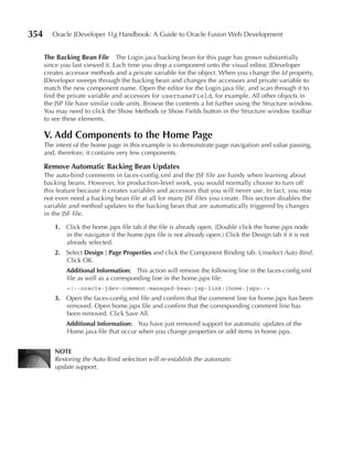354      Oracle JDeveloper 11g Handbook: A Guide to Oracle Fusion Web Development


      The Backing Bean File       The Login.java backing bean for this page has grown substantially
      since you last viewed it. Each time you drop a component onto the visual editor, JDeveloper
      creates accessor methods and a private variable for the object. When you change the Id property,
      JDeveloper sweeps through the backing bean and changes the accessors and private variable to
      match the new component name. Open the editor for the Login.java file, and scan through it to
      find the private variable and accessors for usernameField, for example. All other objects in
      the JSP file have similar code units. Browse the contents a bit further using the Structure window.
      You may need to click the Show Methods or Show Fields button in the Structure window toolbar
      to see these elements.

      V. Add Components to the Home page
      The intent of the home page in this example is to demonstrate page navigation and value passing,
      and, therefore, it contains very few components.

      Remove Automatic Backing Bean updates
      The auto-bind comments in faces-config.xml and the JSF file are handy when learning about
      backing beans. However, for production-level work, you would normally choose to turn off
      this feature because it creates variables and accessors that you will never use. In fact, you may
      not even need a backing bean file at all for many JSF files you create. This section disables the
      variable and method updates to the backing bean that are automatically triggered by changes
      in the JSF file.

         1. Click the home.jspx file tab if the file is already open. (Double click the home.jspx node
            in the navigator if the home.jspx file is not already open.) Click the Design tab if it is not
            already selected.
         2. Select Design | page properties and click the Component Binding tab. Unselect Auto Bind.
            Click OK.
              Additional Information: This action will remove the following line in the faces-config.xml
              file as well as a corresponding line in the home.jspx file:
              <!--oracle-jdev-comment:managed-bean-jsp-link:1home.jspx-->
         3. Open the faces-config.xml file and confirm that the comment line for home.jspx has been
            removed. Open home.jspx file and confirm that the corresponding comment line has
            been removed. Click Save All.
              Additional Information: You have just removed support for automatic updates of the
              Home.java file that occur when you change properties or add items in home.jspx.


         NOTe
         Restoring the Auto Bind selection will re-establish the automatic
         update support.
 