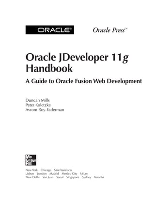 ®




Oracle JDeveloper 11g
Handbook
A Guide to Oracle Fusion Web Development

Duncan Mills
Peter Koletzke
Avrom Roy-Faderman




New York Chicago San Francisco
Lisbon London Madrid Mexico City Milan
New Delhi San Juan Seoul Singapore Sydney Toronto
 